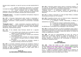 36
doenças raras e especiais, no caso em que seu uso seja imprescindível à
vida;                                                                      Art. 176 O Município poderá instituir planos e programas isolados, ou
                 V – garantir investimento permanente na produção          em conjunto, de Previdência e Assistência Social para seus servidores,
municipal de medicamentos à qual serão destinados recursos essenciais;     mediante contribuições, na forma do Plano Previdenciário.
                 VI – firmar convênios com os órgãos federais,             “Parágrafo único.” – A gratificação natalina aos aposentados e
estaduais e das universidades, ou manter laboratórios de pesquisa, para    pensionistas terá por base o valor dos proventos pagos no mês de
produção e consumo de remédios utilizados pela medicina popular.           dezembro.

“Parágrafo único.” – As ações de assistência farmacêutica integra-se       Art. 177 É vedada a subvenção ou auxílio do Poder Público a entidade
ao Sistema de Saúde.                                                       de previdência privada com fins lucrativos.

Art. 173 O Município desenvolverá ações visando à implantação e            Art. 178 A Assistência Social, como um direito de todos, independente
execução de ações e erradicação de doenças endêmicas parasitárias,         da contribuição à seguridade, tem por objetivos:
infecciosas, priorizando a saúde preventiva e promovendo à educação                          I – a proteção à família, maternidade, à infância, à
sanitária.                                                                 adolescência e à velhice;
                                                                                             II – o amparo às crianças e adolescentes carentes;
“Parágrafo único.” - Serão implantados programas específicos de                              III – a promoção da integração ao mercado de trabalho;
prevenção de doenças infecto-contagiosas e de tratamento das pessoas                         IV – a habilitação e reabilitação das pessoas portadoras
portadoras dessas doenças, através de assistência médico-hospitalar,       de deficiências e a promoção de sua integração à vida comunitária.
laboratorial, medicamentosa gratuita.
                                                                           Art. 179 As ações do Município, na área da assistência social, terão a
Art. 174    O lixo coletado neste Município deverá ter o seguinte          participação da sociedade civil, através de organizações representativas,
tratamento:                                                                visando à formação de uma política voltada para garantir os direitos da
             a) o lixo orgânico será utilizado para a produção de adubo    criança, do adolescente e do idoso.
                orgânico ou comercializado para tal fim;
             b) o lixo inorgânico será limpo e vendido para indústrias     Art. 180     Sob pena de responsabilidade de quem der causa ao
                que possam reciclá-lo;                                     retardamento o Município repassará ao órgão da Previdência, até o
             c) o lixo hospitalar será incinerado nos próprios hospitais   décimo dia, após o último dia do pagamento do funcionalismo, as
                ou o executivo Municipal tomará as medidas cabíveis        parcelas relativas ao recolhimento das contribuições ao Sistema de
                para tanto;                                                Previdência e Assistência Social.
             d) o restante do lixo deverá ser pirolisado, visando à
                geração de energia, através de sua queima.                                              Seção IV
                                                                                                    DO MEIO AMBIENTE
Art. 175 O município implantará programa de assistência integral à
saúde da mulher no serviço municipal, em todas as fases de sua vida,       Art. 181      Todos tem direito ao meio ambiente ecologicamente
incluindo o direito ao planejamento familiar completa orientação e         equilibrado,bem de uso comum do povo e essencial à sadia qualidade
liberdade de opção, assistência pré-natal e ao parto, assim como a         de vida, impondo-se ao Poder Público e à coletividade o dever de
prevenção do câncer ginecológico.                                          defendê-lo e preservá-lo as presentes e futuras gerações.
                                                                           § 1º - o direito ao ambiente saudável estende-se ao ambiente de
                          Seção III                                        trabalho, cabendo ao Município garantir e proteger o labor contra toda e
             DA PREVIDÊNCIA E ASSISTÊNCIA SOCIAL                           qualquer condição nociva à sua saúde física e mental.
 