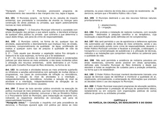 38
“Parágrafo   único.”  –   O    Município  promoverá      programa     de    ambiente, no prazo máximo de trinta dias a contar do recebimento da
reflorestamento das nascentes e das margens dos rios, lagos e lagoas.       denúncia, sempre que o Ministério Público não o fizer.

Art. 191 O Município exigirá, na forma da lei, estudos de impacto           Art. 195 O Município destinará o uso dos recursos hídricos naturais
ambiental, que precederão a concessões de alvarás ou licenças para          prioritariamente a:
construção de obras públicas ou privadas, que sejam potencialmente
nocivas ao meio ambiente.                                                                I – abastecimento;
                                                                                         II – irrigação.
“Parágrafo único.” – O Executivo Municipal informará a sociedade com
ampla divulgação dos perigos a que estará sujeita, e decretará embargo      Art. 196 Fica proibida a instalação de reatores nucleares, com exceção
de qualquer obra pública ou privada que contrarie o que determina o         daqueles     destinados à pesquisa cientifica e ao terapêutico, cuja
caput deste Artigo, sob pena de crime de responsabilidade.                  localização e especificação serão definidas em lei complementar.

Art. 192      O Município coibirá, na forma da lei, qualquer tipo de        Art. 197 Não será permitido o uso de agrotóxicos e defensivos agrícolas
atividade, especialmente o desmatamento que implique risco de erosão,       não autorizados por órgãos de defesa do meio ambiente, sendo o seu
enchentes, comprometimento da qualidade de água, proliferação de            uso sem autorização punido como crime de responsabilidade, devendo o
insetos e qualquer outro tipo de prejuízo à qualidade de vida da            Poder Público Municipal controlar e fiscalizar a produção, a estocagem, o
população.                                                                  transporte e a comercialização de substâncias e a utilização de técnicas,
§ 1º - Todo aquele que devastar a vegetação nativa fica obrigado a          métodos e as instalações que comportem risco efetivo ou potencial para
restaurá-la às suas expensas, na forma que a lei estabelecer.               a qualidade da vida.
§ 2º - Os recursos oriundos de multas administrativas e condenações
judiciais por atos lesivos ao meio ambiente, e das taxas incidentes sobre   Art. 198 Não será permitida a existência de indústria poluidora em
a utilização dos recursos ambientais, serão destinados a um Fundo           áreas residenciais, somente sendo possível em áreas apropriadas,
gerido pelo Conselho Municipal de Meio Ambiente, na forma da lei.           definidas pelo Conselho Municipal do Meio Ambiente e desde que
                                                                            atendam a todas as exigências de cuidados para a proteção ambiental,
Art. 193 As condutas e atividades lesivas ao meio ambiente sujeitarão       na forma que a lei estabelecer.
os infratores a sanções administrativa com aplicação de multas diárias e
progressivas, nos casos de continuidade de infração ou reincidência,        Art. 199 O Poder Público Municipal manterá devidamente treinada uma
incluídas a redução do nível de atividades e a interdição ,                 equipe de técnicos capaz de identificar e monitorar a qualidade do ar,
independentemente da reincidência, incluídas a redução do nível de          objetivando, principalmente, a antecipação de informações que orientem
atividade e a interdição, independentemente da obrigação de os              as decisões sobre o uso dos espaços no Município.
infratores restaurarem os danos causados.
                                                                            Art. 200 O Poder Municipal executará programas de educação sanitária,
Art. 194 É dever de todo servidor público envolvido na execução da          de modo a suplementar a prestação de serviços de saneamento básico,
política municipal de meio ambiente, que tiver conhecimento de infrações    isoladamente ou em conjunto com organizações públicas de outras
às normas de proteção ambiental, comunicar o fato ao Ministério Público     esferas de governo ou entidades privadas.
e à Procuradoria Geral do Município, para instauração de inquérito civil,
indicando os respectivos elementos de convicção, sob pena de
responsabilidade funcional.                                                                         CAPÍTULO V
“Parágrafo único.” – Concluído o inquérito civil pela procedência da            DA FAMÍLIA, DA CRIANÇA, DO ADOLESCENTE E DO IDOSO
denúncia, o Município ajuizará ação civil pública por danos ao meio
 
