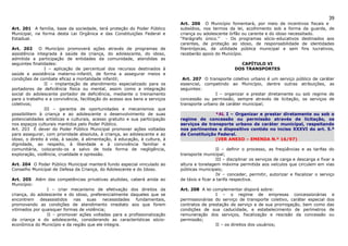 39
                                                                             Art. 206 O Município fomentará, por meio de incentivos fiscais e
Art. 201 A família, base da sociedade, terá proteção do Poder Público        subsídios, nos termos da lei, acolhimento sob a forma da guarda, de
Municipal, na forma desta Lei Orgânica e das Constituições Federal e         criança ou adolescente órfão ou carente e do idoso necessitado.
Estadual.                                                                    “Parágrafo único.” - Os programas sócio-educativos destinados aos
                                                                             carentes, de proteção ao idoso, de responsabilidade de identidades
Art. 202     O Município promoverá ações através de programas de             filantrópicas, de utilidade pública municipal e sem fins lucrativos,
assistência integrada à saúde da criança, do adolescente, do idoso,          receberão apoio do Município.
admitida a participação de entidades da comunidade, atendidas as
seguintes finalidades:                                                                                    CAPÍTULO VI
                I – aplicação de percentual dos recursos destinados à                                   DOS TRANSPORTES
saúde e assistência materno-infantil, de forma a assegurar meios e
condições de combate eficaz a mortalidade infantil;                           Art. 207 O transporte coletivo urbano é um serviço público de caráter
                II – implantação de atendimento especializado para os        essencial, competindo ao Município, dentre outras atribuições, as
portadores de deficiência física ou mental, assim como a integração          seguintes:
social do adolescente portador de deficiência, mediante o treinamento                        I – organizar e prestar diretamente ou sob regime de
para o trabalho e a convivência, facilitação do acesso aos bens e serviços   concessão ou permissão, sempre através de licitação, os serviços de
coletivos;                                                                   transporte urbano de caráter municipal;
                III – garantia de oportunidades e mecanismos que
possibilitem à criança e ao adolescente o desenvolvimento de suas                           *AL I – Organizar e prestar diretamente ou sob o
potencialidades artísticas e culturais, acesso gratuito e sua participação   regime de concessão ou permissão através de licitação, os
nos espaços culturais mantidos pelo Poder Público.                           serviços de transporte urbano de caráter municipal, respeitando
Art. 203 É dever do Poder Público Municipal promover ações voltadas          nos pertinentes o dispositivo contido no inciso XXXVI do art. 5.º
para assegurar, com prioridade absoluta, à criança, ao adolescente e ao      da Constituição Federal.
idoso, o direito à vida, à saúde, à alimentação, à educação, à cultura, à                   (VER ANEXO – EMENDA N.º 16/97)
dignidade, ao respeito, à liberdade e à convivência familiar e
comunitária, colocando-os a salvo de toda forma de negligência,                                II – definir o processo, as freqüências e as tarifas do
exploração, violência, crueldade e opressão.                                 transporte municipal;
                                                                                               III – disciplinar os serviços de carga e descarga e fixar a
Art. 204 O Poder Público Municipal manterá fundo especial vinculado ao       altura e tonelagem máxima permitida aos veículos que circulem em vias
Conselho Municipal de Defesa da Criança, do Adolescente e do Idoso.          públicas municipais;
                                                                                               IV – conceder, permitir, autorizar e fiscalizar o serviço
Art. 205 Além das competências privativas aludidas, caberá ainda ao          de táxis e ficar a tarifa respectiva.
Município:
                I – criar mecanismo de efetivação dos direitos da            Art. 208 A lei complementar disporá sobre:
criança, do adolescente e do idoso, preferencialmente daqueles que se                        I – o regime de empresas concessionárias e
encontrem desassistidos nas suas necessidades fundamentais,                  permissionárias do serviço de transporte coletivo, caráter especial dos
promovendo as condições de atendimento imediato aos que forem                contratos de prestação de serviço e de sua prorrogação, bem como das
vitimados por quaisquer formas de violência;                                 condições de sua caducidade, e estabelecimento de perímetros de
                II – promover ações voltadas para a profissionalização       remuneração dos serviços, fiscalização e rescisão da concessão ou
da criança e do adolescente, considerando as características sócio-          permissão;
econômica do Município e da região que ele integra.                                          II – os direitos dos usuários;
 