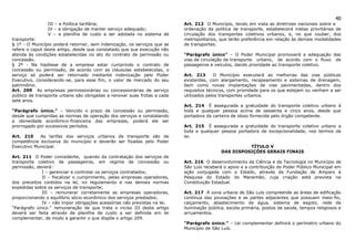 40
                III – a Política tarifária;                               Art. 212 O Município, tendo em vista as diretrizes nacionais sobre a
                IV – a obrigação de manter serviço adequado;              ordenação da política de transporte, estabelecerá metas prioritárias de
                V – a planilha de custo a ser adotada no sistema de       circulação dos transportes coletivos urbanos, e, no que couber, dos
transporte:                                                               metropolitanos, que terão preferência em relação às demais modalidades
§ 1º - O Município poderá retornar, sem indenização, os serviços que se   de transportes.
refere o caput deste artigo, desde que constatado que sua execução não
atenda às condições estabelecidas no ato do contrato de permissão ou      “Parágrafo único” – O Poder Municipal promoverá a adequação das
concessão.                                                                vias de circulação de transporte urbano, de acordo com o fluxo de
§ 2º - Na hipótese de a empresa estar cumprindo o contrato de             passageiros e veículos, dando prioridade ao transporte coletivo.
concessão ou permissão, de acordo com as cláusulas estabelecidas, o
serviço só poderá ser retornado mediante indenização pelo Poder           Art. 213      O Município executará as melhorias das vias públicas
Executivo, considerando-se, para esse fim, o valor de mercado do seu      existentes, com alargamento, recapeamento e sistemas de drenagem,
patrimônio.                                                               bem como novas implantações de vias pavimentadas, dentro dos
Art. 209 As empresas permissionárias ou concessionárias de serviço        requisitos técnicos, com prioridade para os que estejam ou venham a ser
público de transporte urbano são obrigadas a renovar suas frotas a cada   utilizados pelos transportes urbanos.
sete anos.
                                                                          Art. 214 É assegurada a gratuidade do transporte coletivo urbano à
“Parágrafo único.” – Vencido o prazo de concessão ou permissão,           toda e qualquer pessoa acima de sessenta e cinco anos, desde que
desde que cumpridas as normas de operação dos serviços e constatando      portadora da carteira de idoso fornecida pelo órgão competente.
a idoneidade econômico-financeira das empresas, poderá ele ser
prorrogado por sucessivos períodos.                                       Art. 215 É assegurada a gratuidade do transporte coletivo urbano a
                                                                          toda e qualquer pessoa portadora de excepcionalidade, nos termos da
Art. 210    As tarifas dos serviços urbanos de transporte são de          lei.
competência exclusiva do município e deverão ser fixadas pelo Poder
Executivo Municipal.                                                                                 TÍTULO V
                                                                                           DAS DISPOSIÇÕES GERAIS FINAIS
Art. 211 O Poder concedente, quando da contratação dos serviços de
transporte coletivo de passageiros, em regime de concessão ou             Art. 216 O desenvolvimento da Ciência e da Tecnologia no Município de
permissão, deverá:                                                        São Luís receberá o apoio e a contribuição do Poder Público Municipal em
             I – gerenciar e controlar os serviços contratados;           ação conjugada com o Estado, através da Fundação de Amparo à
             II – fiscalizar o cumprimento, pelas empresas operadores,    Pesquisa do Estado do Maranhão, cuja criação está prevista na
dos preceitos contidos na lei, no regulamento e nas demais normas         Constituição Estadual.
expedidas sobre os serviços de transporte;
             III – remunerar corretamente as empresas operadoras,         Art. 217 A zona urbana de São Luís compreende as áreas de edificação
proporcionando o equilíbrio sócio-econômico dos serviços prestados;       contínua das povoações e as partes adjacentes que possuam meio-fio,
             IV – não impor obrigações acessórias não previstas na lei.   calçamento, abastecimento de água, sistema de esgoto, rede de
“Parágrafo único.” remuneração de que trata o inciso III deste artigo     iluminação pública, escola primária, postos de saúde, tempos religiosos e
deverá ser feita através de planilha de custo a ser definida em lei       arruamentos.
complementar, de modo a garantir o que dispõe o artigo 209.
                                                                          “Parágrafo único.” – Lei complementar definirá o perímetro urbano do
                                                                          Município de São Luís.
 