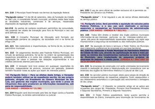 41
                                                                           Art. 225 O uso de carro oficial de caráter exclusivo só é permitido ao
Art. 218 O Município fixará feriado nos termos da legislação federal.      Presidente da Câmara e ao Prefeito.

“Parágrafo único.” O dia 08 de setembro, data da fundação da Cidade        “Parágrafo único” – A lei regulará o uso de carros oficiais destinados
de São Luís, é considerado feriado municipal, proibidas nessa data todas   ao serviço público.
as atividades industriais, comerciais e de serviços, ressalvadas
disposições da legislação estadual.                                        *AL Parágrafo único. Será permitida a aquisição de veículos pelos
                                                                           Poderes Públicos, e o seu uso será destinado a serviços
Art.219 As pedras de cantaria constituem patrimônio da comunidade,         essenciais e necessários ao funcionamento da administração
não podendo ser objeto de transação para fora do Município e seu uso       pública. (VER ANEXO - EMENDA N.º 002/93)
será definido em lei.
                                                                           Art. 226 Todos têm direito a receber dos órgão públicos municipais
Art. 220 O Conselho Municipal de Educação será formado por                 informações de seu interesse particular ou de interesse coletivo em
representação paritária da categoria, da sociedade civil e na forma do      geral, sob pena de responsabilidade ressalvadas aquelas cujo sigilo seja
artigo 234.                                                                imprescindível à segurança da sociedade ou das instituições públicas.

Art. 221 São inalienáveis e impenhoráveis, na forma da lei, os bens do     Art. 227 Na aquisição de bens e serviços o Poder Público do Município
patrimônio municipal.                                                      dará tratamento preferencial às empresas em sua área territorial.
                                                                           Art. 228 Fica instituído o Fundo Municipal do Patrimônio Histórico
Art. 222 Os pagamentos devidos pela Fazenda Pública Municipal, em          da Cidade de São Luís, através da capitalização de dois e meio por
virtude de sentença judiciária, far-se-ão na ordem de apresentação dos     cento no mínimo dos investimentos realizados na área territorial
respectivos precatórios e à conta dos créditos respectivos, proibida a     do Município, para implantação de pequenos projetos de
designação de casos e pessoas nas dotações orçamentárias e nos             empresas de pequeno e médio porte. (EMENDA N.º 006/2007 DE
créditos adicionais abertos para esse fim.                                 23.11.07 DOM 225)

Art. 223 O Vereador terá livre acesso em quaisquer repartições do          Art. 229 As empresas de construção civil serão orientadas tecnicamente
Município, independente de anúncio, inclusive em gabinete, podendo         visando à realização de obras e reestruturação em consonância com as
também fiscalizar todas as ações que sejam de interesse público.           diretrizes dos órgãos do Patrimônio Histórico e Cultural de São Luís.

*AC Parágrafo Único – Para os efeitos deste Artigo, o Vereador             Art. 230 Ao servidor público municipal, eleito para cargos de direção de
poderá também utilizar-se de expediente escrito, do seu próprio            entidades representativas da respectiva categoria, ficam assegurados o
gabinete, dirigido via Presidente da Câmara Municipal de São               seu afastamento automático e a percepção dos vencimentos e vantagens
Luís, aos gestores dos órgãos municipais, que terão o prazo de             do seu cargo.
15(quinze) dias para prestarem as informações necessárias, sob
pena de responsabilidade.                                                  “Parágrafo único” – O disposto no presente artigo só se aplica aos
(VER ANEXO – EMENDA N.º 21/98)                                             ocupantes dos cargos de: Presidente, Primeiro Vice-Presidente, Primeiro
                                                                           e Segundo Secretários, Primeiro e Segundo Tesoureiro.
Art. 224 Ninguém será discriminado pelo fato de litigar contra a Fazenda
Pública Municipal, no âmbito administrativo ou judicial.                   Art. 231      O Poder Público possibilitará, tanto quanto permita a
                                                                           disponibilidade do Erário, transporte para locomoção de funcionários da
 