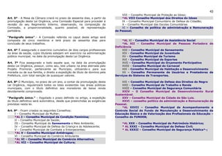43
                                                                                 VIII – Conselho Municipal de Proteção ao Idoso;
Art. 5º - A Mesa da Câmara criará no prazo de sessenta dias, a partir da         *AL VIII Conselho Municipal dos Direitos do Idoso
promulgação desta Lei Orgânica, uma Comissão Especial para proceder à            IX – Conselho Municipal Comunitário de Defesa do Cidadão;
revisão do seu Regimento Interno, observando, na composição da                   X – Conselho Municipal das Escolas Comunitárias
Comissão, a proporcionalidade, quanto possível, de representação                 XI – Conselho de política de administração e Remuneração
partidária.                                                                  de Pessoal;

“Parágrafo único”.– A Comissão referida no caput deste artigo será
composta de cinco membros e terá prazo de sessenta dias para                      *AL XI – Conselho Municipal de Assistência Social
conclusão de seus trabalhos.                                                      *AL XII – Conselho Municipal de Pessoas Portadora de
                                                                             Deficiência
Art. 6º É assegurado o exercício cumulativo de dois cargos profissionais          XIII – Conselho Municipal de Saneamento
na área de saúde, cujos titulares estejam em exercício na administração           XIV – Conselho Municipal da Juventude
pública municipal, na data da promulgação desta Lei Orgânica.                     XV – Conselho Municipal de Turismo
                                                                                  XVI – Conselho Municipal de Esportes
Art. 7º Fica assegurado a todo aquele que, na data da promulgação                 XVII – Conselho Municipal do Orçamento Participativo
desta Lei Orgânica, possuir, como seu, lote urbano na área aterrada pelo          XVIII – Conselho Municipal do Carnaval
Projeto Promorar, pertencente ao Município, utilizando-o para sua                 XIX – Conselho Municipal da Habitação e Desenvolvimento
moradia ou de sua família, o direito a expedição de título de domínio pela        XX – Conselho Permanente de Usuários e Prestadores de
Prefeitura, com total isenção de quaisquer valores.                          Serviços do Sistema de Transportes.

Art. 8º O Município, no prazo de um ano, a contar da promulgação desta           XXI – Conselho Municipal de Defesa dos Direitos do Negro
Lei Orgânica, regularizará todos os lotes existentes nas áreas públicas          XXII – Conselho Municipal de Trabalho e Renda
municipais, com o título definitivo aos moradores de baixa renda                 XXIII – Conselho Municipal de Segurança Comunitária
devidamente comprovada.                                                          XXIV – O Conselho Municipal de Desenvolvimento Rural
                                                                             Sustentável.
“Parágrafo único.” – Esgotado o prazo definido no artigo, a expedição            XXV – Conselho Municipal da Cidade de São Luis.
do título definitivo será automática, desde que preenchidas as exigências        XXVI – conselho político de administração e Remuneração de
previstas nesta lei.                                                         Pessoal.
                                                                                 *AL XXVII – Conselho Municipal de Acompanhamento e
Art. 9º - Ficam criados os seguintes Conselhos:                              Controle Social do Fundo de Manutenção e Desenvolvimento da
     I – Conselho Municipal da Mulher;                                       Educação Básica e de Valorização dos Profissionais da Educação –
     *AL I – Conselho Municipal da Condição Feminina;                        Conselho do FUNDEB;
     II – Conselho Municipal de Saúde;
     III – Conselho Municipal do Saneamento e Meio Ambiente;                     *AL XXX – Conselho Municipal do Patrimônio Histórico;
     IV – Conselho Municipal de Defesa da Criança e do Adolescente;              * AL XXXI – Conselho Municipal da Defesa Civil;
     V – Conselho Municipal de Combate a Entorpecentes;                          * AL XXXII – Conselho Municipal de Segurança Pública*-;
     *AL V – Conselho Municipal Antidrogas;
     VI – Conselho Municipal do Comércio Ambulante
     *AL VI – Conselho Municipal do Comércio Alternativo;
     *AL VII – Conselho Municipal de Cultura;
 