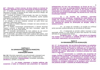 5
                                                                           estabelecidos em lei,e aos estrangeiros, na forma da lei, e a
§2º - Alienação, a titulo oneroso, de bens móveis ou imóveis do            investidura em cargo ou emprego público depende de aprovação
Município, dependerá de previa autorização da Câmara Municipal.            prévia em concurso público de provas ou de provas e títulos,
§3º - É vedada, a qualquer título, a alienação ou cessão de bens do        ressalvadas as nomeações para cargo e comissão declarado em
patrimônio municipal, no período de seis meses anteriores à eleição, até   Lei de livre nomeação e exoneração, nos termos do art. 37,II, da
o término do mandato do Prefeito.                                          Constituição Federal;
§4º - Compete ao Prefeito à administração dos bens do Município,
respeitada a competência da Câmara de Vereadores, quanto aqueles                        II  –    as   funções   de    confiança,  exercidas
empregados em seus serviços.                                               exclusivamente por servidores ocupantes do cargo efetivo, e os
§5º - A concessão administrativa de bens do Município dependerá da lei     cargos em comissão, a serem preenchidos por servidores de
e de licitação, e far-se-á mediante contrato ou outra forma que            carreira nos casos, condições e percentuais mínimos previstos em
resguarde o patrimônio público.                                            Lei, destinam-se apenas às atribuições de direção, chefia e
§6º - Compete ao Prefeito dispensar a licitação nos casos previstos na     assessoramento;
legislação aplicável.
§7º - O Prefeito encaminhará semestralmente à Câmara Municipal                           III – os cargos em comissão e as funções de confiança
relatório contendo a identificação dos bens municipais, objeto de          serão exercidos, preferencialmente, por servidores do Município;
permissão ou de uso em cada período.
§8º - A concessão administrativa de bens públicos do uso comum                           IV – é assegurada ao servidor público municipal a livre
somente poderá ser outorgada mediante autorização legislativa.             associação sindical, e o seu direito de greve será exercido nos limites
§9º - A permissão, que poderá incidir sobre qualquer bem público, será     definidos em lei complementar federal.
sempre por tempo determinado e a título precário, formalizado através                    Parágrafo único - A não - observância do disposto
de decreto.                                                                nos incisos I e II implicara a nulidade do ato e a punição da
                                                                           autoridade responsável, nos termos da Lei.

                                                                                                    Seção II
                                                                                         DA REMUNERAÇÃO E DA ACUMULAÇÃO

                                                                           Art. 17 - A remuneração dos servidores Municipais e os subsídios
                                                                           dos agentes políticos de que tratam os §§ 1º,2º e inciso I, do art.
                        CAPÍTULO V                                         48, somente poderão ser fixados ou alterados por Lei especifica,
            DA ADMINISTRAÇÃO PÚBLICA MUNICIPAL                             e assegurada a revisão geral anual, sempre na mesma data e sem
                          Seção I                                          distinção de índices, observados a iniciativa privativa em cada
                    DISPOSIÇÕES GERAIS                                     caso e o seguinte :
                                                                                       I – a remuneração e o subsidio dos ocupantes de
Art. 16 O Município organizará a sua administração e planejará suas        cargos, funções e empregos municipais da administração direta,
atividades, atendendo às peculiaridades locais, e obedecendo aos           autárquica e fundacional , dos detentores de mandato eletivo e
princípios de legalidade, impessoalidade, moralidade, publicidade ,        dos demais agentes políticos e os proventos, pensões ou outras
eficiência e, também, ao seguinte:                                         espécies remuneratória, percebidos, cumulativamente ou não,
                                                                           incluídas as vantagens pessoais ou de qualquer outra natureza,
            I – os cargos, empregos e funções públicas são                 não poderão exceder o subsidio do Prefeito Municipal;
acessíveis a todos os brasileiros que preencham os requisitos
 