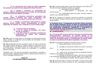 6
          II- os vencimentos dos cargos de Poder Legislativo               Art. 20 A administração pública municipal, elaborará a sua política de
não poderão ser superiores aos pagos pelo Poder Executivo;                 recursos humanos e atenderá, também, ao seguinte:
                                                                                           I – valorização do servidor público;
           III- é vedada a vinculação ou equiparação de                                    II   –    aprimoramento     a   atualização   dos    seus
qualquer espécie remuneratórias para o efeito de remuneração               conhecimentos;
de pessoal do serviço público municipal;                                                   III – elaboração do plano de cargos, carreiros e salários,
                                                                           visando a sua evolução funcional.
         IV – os acréscimos pecuniários percebidos por
servidor público municipal não serão computados nem                        Art. 21 As vantagens de qualquer natureza só poderão ser instituídas
acumulados para fim de concessão de acréscimos ulteriores;                 por lei e quando atendam efetivamente ao interesse e as exigências do
                                                                           serviço público.
           V – é vedada a acumulação remunerada de cargos
públicos, exceto quando houver compatibilidade de horário,                 AC Parágrafo único – É assegurado ao Servidor Público Municipal,
observado em qualquer caso o disposto no inciso I deste artigo:            que já esteja prestando serviço na data da promulgação desta
                                                                           Lei, o direito de ser aproveitado no cargo que melhor se adeque à
                                                                           sua qualificação profissional, cabendo-lhe a preferência ao
                 a) a de dois cargos de professor;                         preenchimento do cargo já existente a que esteja vago.
                 b) a de um cargos de professor com outro,                 (VER EM ANEXO EMENDA N.º 01)
                    técnico ou cientifico;                                 AC - ACRESCENTADO
                 c) a de dois cargos ou empregos privativos de
                    profissionais de saúde, com profissões                 Art. 22 A lei garantirá aos servidores municipais da administração
                    regulamentadas.                                        direta,autárquica, fundacional, de empresa pública ou de
                                                                           sociedade de economia mista vencimentos de valor idêntico para
Art. 18 A posse em cargo eletivo ou de direção da administração pública    cargos de atribuições iguais ou assemelhadas do mesmo Poder,
direta, indireta ou fundacional será procedida de declaração de bens       ou entre os servidores dos Poderes Legislativo e Executivo.
atualizada na forma da lei.
                                                                           Art. 23 A lei assegurará também ao servidor público municipal:
Art. 19 A publicidade dos atos, programas, obras, serviços e campanhas                  I - licença-paternidade, nos termos da lei;
dos órgãos públicos deverá ter caráter educativo, informativo ou de
orientação social, e não poderá constar de nomes, símbolos ou imagens                   II – proteção ao mercado de trabalho da mulher, nos termos
que caracterizem promoção pessoal de autoridades ou servidores             da lei;
públicos municipais.                                                                    III – redução dos riscos inerentes ao trabalho;

“Parágrafo único” dos atos de improbidade administrativa importarão a                    IV – adicional de remuneração para as atividades penosas,
perda da função, indisponibilidade de bens e ressarcimento ao Erário, na   insalubres ou perigosas, na forma da lei;
forma e gradação previstas em lei.                                                       V – proibição de diferença de salário, de exercício de funções
                                                                           e de critérios de admissão por motivo de sexo, idade, cor ou estado civil;
                          Seção III                                                      VI – remuneração do trabalho noturno superior a do diurno.
                DO SERVIDOR PÚBLICO MUNICIPAL
                                                                           Art. 24 O servidor público municipal terá direito, na forma da lei, após
                                                                           cada período de cinco anos, contínuos ou não, a percepção de adicional
 