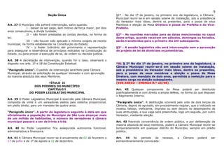9
                             Seção Única                                    §1º - No dia 1º de janeiro, no primeiro ano da legislatura, a Câmara
                                                                            Municipal reunir-se-á em sessão solene de instalação, sob a presidência
                                                                            do Vereador mais idoso, dentre os presentes, para a posse de seus
Art. 37 O Município não sofrerá intervenção, salvo quando:                  Membros e eleição da Mesa Diretora e posse do Prefeito e do Vice-
              I - deixar de ser paga, sem motivo de força maior, por dois   Prefeito.
anos consecutivos, a dívida fundada;
              II – não forem prestadas as contas devidas, na forma da       §2º - As reuniões marcadas para as datas mencionadas no caput
lei;                                                                        deste artigo, quando recaírem em sábados, domingos ou feriados,
              III – não houver sido aplicado o mínimo exigido da receita    serão transferidas para o primeiro dia útil subseqüente.
municipal, na forma estabelecida na Constituição do Estado;
              IV – o Poder Judiciário der provimento a representação        §3° - A sessão legislativa não será interrompida sem a aprovação
para assegurar a observância de princípios indicados na Constituição do     do projeto de lei de diretrizes orçamentárias.
Estado, ou para prover a execução de lei, de ordem ou decisão judicial.

Art. 38 A decretação de intervenção, quando for o caso, observará o
disposto nos arts. 17 e 18 da Constituição Estadual.                        *AL § 2º No dia 1º de janeiro, no primeiro ano da legislatura, a
                                                                            Câmara Municipal reunir-se-á em sessão solene de instalação,
“Parágrafo único”. O pedido de intervenção será feito pela Câmara           sob a presidência do Vereador mais idoso, dentre os presentes,
Municipal, através de solicitação de qualquer Vereador e com aprovação      para a posse de seus membros e eleição e posse de Mesa
da maioria absoluta dos seus Membros.                                       Diretora, com mandato de dois anos, permitida a reeleição para o
                                                                            mesmo cargo na eleição subseqüente.
                           TÍTULO II                                        (VER ANEXO – EMENDA N.º 23/98)
                   DOS PODERES DO MUNICÍPIO
                          CAPÍTULO I                                        Art. 42 Qualquer componente da Mesa poderá ser destituído
                DO PODER LEGISLATIVO MUNICIPAL                              justificadamente e com direito a ampla defesa, na forma do que dispuser
                                                                            o Regimento Interno.
Art. 39 O Poder Legislativo Municipal é exercido pela Câmara Municipal,
composta de vinte e um vereadores eleitos pelo sistema proporcional,        “Parágrafo único”. A destituição ocorrerá pelo voto de dois terços da
em pleito direto, para um mandato de quatro anos.                           Câmara, depois de apurado, em procedimento regular, que o indiciado se
                                                                            revelou faltoso, ineficiente, ímprobo ou sem decoro no desempenho de
“Parágrafo único”. A partir da legislatura seguinte à data em que           suas atribuições, e sua vaga será preenchida, logo em seguida, por outro
oficialmente a população do Município de São Luis alcançar mais             Vereador, mediante eleição.
de um milhão de habitantes, o número de vereadores à câmara
municipal passará a ser de trinta e três.                                   Art. 43 Havendo conveniência de ordem pública, e por deliberação da
                                                                            maioria absoluta de seus membros, poderá a Câmara Municipal reunir-se
Art. 40 Ao Poder Legislativo fica assegurada autonomia funcional,           temporariamente em qualquer distrito do Município, sempre em prédio
administrativa e financeira.                                                público.

Art. 41 A Câmara Municipal reunir-se-á anualmente de 02 de fevereiro a      Art.   44    No  período   de    recesso,   a   Câmara     poderá   ser
17 de julho e de 1º de agosto a 22 de dezembro.                             extraordinariamente convocada:
 