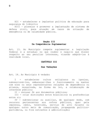 9
XII - estabelecer e implantar política de educação para
segurança do trânsito;
XIII – planejar e promover a implantação de sistema de
defesa civil, para atuação em casos de situação de
emergência ou de calamidade pública.
Seção III
Da Competência Suplementar
Art. 13. Ao Município compete suplementar a legislação
federal e a estadual no que couber e naquilo que disser
respeito ao seu peculiar interesse, visando adaptá-las à
realidade local.
CAPÍTULO III
Das Vedações
Art. 14. Ao Município é vedado:
I - estabelecer cultos religiosos ou igrejas,
subvencioná-los, embaraçar-lhes o funcionamento ou manter
com eles ou seus representantes relações de dependência ou
aliança, ressalvada, na forma da lei, a colaboração de
interesse público;
II - recusar fé aos documentos públicos;
III - criar distinções entre brasileiros ou preferências
entre si;
IV - subvencionar ou auxiliar, de qualquer modo, com
recursos pertencentes aos cofres públicos, quer pela
imprensa, rádio, televisão, serviço de alto falante ou
qualquer outro meio de comunicação, propaganda político-
partidária, ou fins estranhos à administração;
 