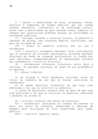 10
V - manter a publicidade de atos, programas, obras,
serviços e campanhas de órgãos públicos que não tenham
caráter educativo, informativo ou de orientação social,
assim como a publicidade da qual constem nomes, símbolos ou
imagens que caracterizem promoção pessoal de autoridades ou
servidores públicos;
VI - outorgar isenções e anistias fiscais, ou permitir a
remissão da dívida, sem interesse público justificado, sob
pena de nulidade do ato;
VII - exigir ou aumentar tributos sem lei que o
estabeleça;
VIII - instituir tratamento desigual entre contribuinte
que se encontre em situação equivalente, proibida qualquer
distinção em razão de ocupação profissional ou função por
eles exercidos, independentemente da denominação jurídica
dos rendimentos, títulos ou direitos;
IX - estabelecer diferença tributária entre bens e
serviços, de qualquer natureza, em razão de sua procedência
ou destino;
X - cobrar tributos:
a) em relação a fatos geradores ocorridos antes do
início da vigência da lei que os houver instituído ou
aumentados;
b) no mesmo exercício financeiro em que haja sido
publicada a lei que os instituiu ou aumentou;
c) antes de decorridos noventa dias da data em que haja
sido publicada a lei que os instituiu ou aumentou, observado
o disposto na alínea b;
XI - utilizar tributos com efeito de confisco;
XII - estabelecer limitações ao tráfego de pessoas ou
bens, por meios de tributos, ressalvada a cobrança de
pedágio pela utilização de vias conservadas pelo poder
público;
XIII - instituir impostos sobre:
 