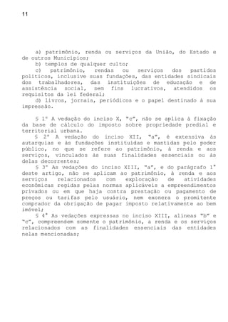 11
a) patrimônio, renda ou serviços da União, do Estado e
de outros Municípios;
b) templos de qualquer culto;
c) patrimônio, rendas ou serviços dos partidos
políticos, inclusive suas fundações, das entidades sindicais
dos trabalhadores, das instituições de educação e de
assistência social, sem fins lucrativos, atendidos os
requisitos da lei federal;
d) livros, jornais, periódicos e o papel destinado à sua
impressão.
§ 1º A vedação do inciso X, “c”, não se aplica à fixação
da base de cálculo do imposto sobre propriedade predial e
territorial urbana.
§ 2º A vedação do inciso XII, “a”, é extensiva às
autarquias e às fundações instituídas e mantidas pelo poder
público, no que se refere ao patrimônio, à renda e aos
serviços, vinculados às suas finalidades essenciais ou às
delas decorrentes;
§ 3º As vedações do inciso XIII, “a”, e do parágrafo 1°
deste artigo, não se aplicam ao patrimônio, à renda e aos
serviços relacionados com exploração de atividades
econômicas regidas pelas normas aplicáveis a empreendimentos
privados ou em que haja contra prestação ou pagamento de
preços ou tarifas pelo usuário, nem exonera o promitente
comprador da obrigação de pagar imposto relativamente ao bem
imóvel;
§ 4° As vedações expressas no inciso XIII, alíneas “b” e
“c”, compreendem somente o patrimônio, a renda e os serviços
relacionados com as finalidades essenciais das entidades
nelas mencionadas;
 