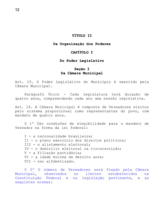 12
TÍTULO II
Da Organização dos Poderes
CAPÍTULO I
Do Poder Legislativo
Seção I
Da Câmara Municipal
Art. 15. O Poder Legislativo do Município é exercido pela
Câmara Municipal.
Parágrafo Único - Cada legislatura terá duração de
quatro anos, compreendendo cada ano uma sessão legislativa.
Art. 16. A Câmara Municipal é composta de Vereadores eleitos
pelo sistema proporcional como representantes do povo, com
mandato de quatro anos.
§ 1º São condições de elegibilidade para o mandato de
Vereador na forma da lei federal:
I - a nacionalidade brasileira;
II - o pleno exercício dos direitos políticos;
III - o alistamento eleitoral;
IV - o domicílio eleitoral na circunscrição;
V - a filiação partidária;
VI - a idade mínima de dezoito anos;
VII - ser alfabetizado.
§ 2º O número de Vereadores será fixado pela Câmara
Municipal, observados os limites estabelecidos na
Constituição Federal e na legislação pertinente, e as
seguintes normas:
 