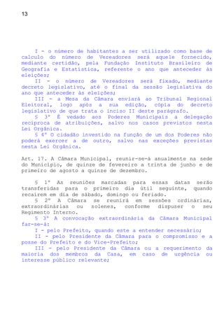 13
I - o número de habitantes a ser utilizado como base de
calculo do número de Vereadores será aquele fornecido,
mediante certidão, pela Fundação Instituto Brasileiro de
Geografia e Estatística, referente o ano que anteceder às
eleições;
II - o número de Vereadores será fixado, mediante
decreto legislativo, até o final da sessão legislativa do
ano que anteceder às eleições;
III - a Mesa da Câmara enviará ao Tribunal Regional
Eleitoral, logo após a sua edição, cópia do decreto
legislativo de que trata o inciso II deste parágrafo.
§ 3º É vedado aos Poderes Municipais a delegação
recíproca de atribuições, salvo nos casos previstos nesta
Lei Orgânica.
§ 4º O cidadão investido na função de um dos Poderes não
poderá exercer a de outro, salvo nas exceções previstas
nesta Lei Orgânica.
Art. 17. A Câmara Municipal, reunir-se-á anualmente na sede
do Município, de quinze de fevereiro a trinta de junho e de
primeiro de agosto a quinze de dezembro.
§ 1º As reuniões marcadas para essas datas serão
transferidas para o primeiro dia útil seguinte, quando
recaírem em dia de sábado, domingo ou feriado.
§ 2º A Câmara se reunirá em sessões ordinárias,
extraordinárias ou solenes, conforme dispuser o seu
Regimento Interno.
§ 3º A convocação extraordinária da Câmara Municipal
far-se-á:
I - pelo Prefeito, quando este a entender necessário;
II - pelo Presidente da Câmara para o compromisso e a
posse do Prefeito e do Vice-Prefeito;
III - pelo Presidente da Câmara ou a requerimento da
maioria dos membros da Casa, em caso de urgência ou
interesse público relevante;
 