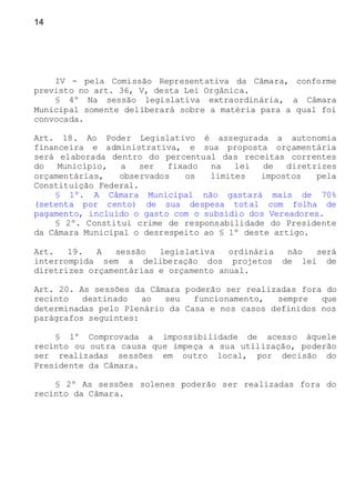 14
IV - pela Comissão Representativa da Câmara, conforme
previsto no art. 36, V, desta Lei Orgânica.
§ 4º Na sessão legislativa extraordinária, a Câmara
Municipal somente deliberará sobre a matéria para a qual foi
convocada.
Art. 18. Ao Poder Legislativo é assegurada a autonomia
financeira e administrativa, e sua proposta orçamentária
será elaborada dentro do percentual das receitas correntes
do Município, a ser fixado na lei de diretrizes
orçamentárias, observados os limites impostos pela
Constituição Federal.
§ 1º. A Câmara Municipal não gastará mais de 70%
(setenta por cento) de sua despesa total com folha de
pagamento, incluído o gasto com o subsídio dos Vereadores.
§ 2º. Constitui crime de responsabilidade do Presidente
da Câmara Municipal o desrespeito ao § 1º deste artigo.
Art. 19. A sessão legislativa ordinária não será
interrompida sem a deliberação dos projetos de lei de
diretrizes orçamentárias e orçamento anual.
Art. 20. As sessões da Câmara poderão ser realizadas fora do
recinto destinado ao seu funcionamento, sempre que
determinadas pelo Plenário da Casa e nos casos definidos nos
parágrafos seguintes:
§ 1º Comprovada a impossibilidade de acesso àquele
recinto ou outra causa que impeça a sua utilização, poderão
ser realizadas sessões em outro local, por decisão do
Presidente da Câmara.
§ 2º As sessões solenes poderão ser realizadas fora do
recinto da Câmara.
 