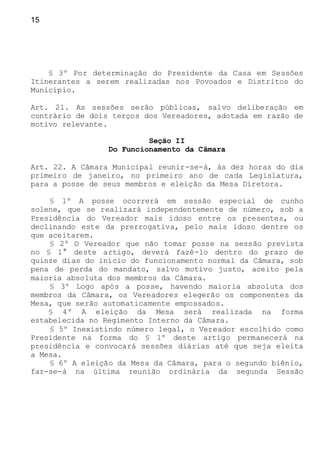 15
§ 3º Por determinação do Presidente da Casa em Sessões
Itinerantes a serem realizadas nos Povoados e Distritos do
Município.
Art. 21. As sessões serão públicas, salvo deliberação em
contrário de dois terços dos Vereadores, adotada em razão de
motivo relevante.
Seção II
Do Funcionamento da Câmara
Art. 22. A Câmara Municipal reunir-se-á, às dez horas do dia
primeiro de janeiro, no primeiro ano de cada Legislatura,
para a posse de seus membros e eleição da Mesa Diretora.
§ 1º A posse ocorrerá em sessão especial de cunho
solene, que se realizará independentemente de número, sob a
Presidência do Vereador mais idoso entre os presentes, ou
declinando este da prerrogativa, pelo mais idoso dentre os
que aceitarem.
§ 2º O Vereador que não tomar posse na sessão prevista
no § 1° deste artigo, deverá fazê-lo dentro do prazo de
quinze dias do início do funcionamento normal da Câmara, sob
pena de perda do mandato, salvo motivo justo, aceito pela
maioria absoluta dos membros da Câmara.
§ 3º Logo após a posse, havendo maioria absoluta dos
membros da Câmara, os Vereadores elegerão os componentes da
Mesa, que serão automaticamente empossados.
§ 4º A eleição da Mesa será realizada na forma
estabelecida no Regimento Interno da Câmara.
§ 5º Inexistindo número legal, o Vereador escolhido como
Presidente na forma do § 1º deste artigo permanecerá na
presidência e convocará sessões diárias até que seja eleita
a Mesa.
§ 6º A eleição da Mesa da Câmara, para o segundo biênio,
far-se-á na última reunião ordinária da segunda Sessão
 