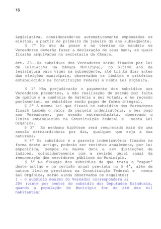 16
Legislativa, considerando-se automaticamente empossados os
eleitos, a partir de primeiro de janeiro do ano subseqüente.
§ 7º No ato da posse e no término do mandato os
Vereadores deverão fazer a declaração de seus bens, as quais
ficarão arquivadas na secretaria da Câmara.
Art. 23. Os subsídios dos Vereadores serão fixados por lei
de iniciativa da Câmara Municipal, no último ano da
legislatura para viger na subseqüente, até trinta dias antes
das eleições municipais, observados os limites e critérios
estabelecidos na Constituição Federal e nesta Lei Orgânica.
§ 1º Não prejudicarão o pagamento dos subsídios aos
Vereadores presentes, a não realização de sessão por falta
de quorum e a ausência de matéria a ser votada, e no recesso
parlamentar, os subsídios serão pagos de forma integral.
§ 2º A mesma lei que fixará os subsídios dos Vereadores
fixará também o valor da parcela indenizatória, a ser pago
aos Vereadores, por sessão extraordinária, observado o
limite estabelecido na Constituição Federal e nesta Lei
Orgânica.
§ 3º Em nenhuma hipótese será remunerada mais de uma
sessão extraordinária por dia, qualquer que seja a sua
natureza.
§ 4º Os subsídios e a parcela indenizatória fixados na
forma deste artigo, poderão ser revistos anualmente, por lei
específica, sempre na mesma data e sem distinções de
índices, coincidentemente com a revisão geral anual da
remuneração dos servidores públicos do Município.
§ 5º Na fixação dos subsídios de que trata o “caput”
deste artigo e na revisão anual prevista no § 4°, além de
outros limites previstos na Constituição Federal e nesta
Lei Orgânica, serão ainda observados os seguintes:
I – o subsídio máximo do Vereador corresponderá a:
20% (vinte por cento) do subsídio dos Deputados Estaduais,
quando a população do Município for de até dez mil
habitantes;
 