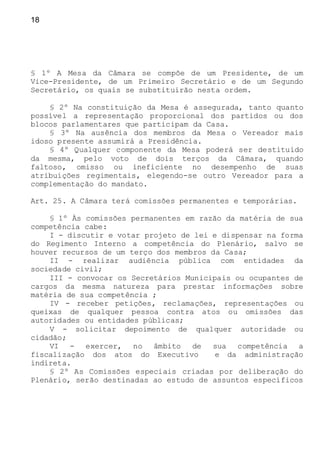 18
§ 1º A Mesa da Câmara se compõe de um Presidente, de um
Vice-Presidente, de um Primeiro Secretário e de um Segundo
Secretário, os quais se substituirão nesta ordem.
§ 2º Na constituição da Mesa é assegurada, tanto quanto
possível a representação proporcional dos partidos ou dos
blocos parlamentares que participam da Casa.
§ 3º Na ausência dos membros da Mesa o Vereador mais
idoso presente assumirá a Presidência.
§ 4º Qualquer componente da Mesa poderá ser destituído
da mesma, pelo voto de dois terços da Câmara, quando
faltoso, omisso ou ineficiente no desempenho de suas
atribuições regimentais, elegendo-se outro Vereador para a
complementação do mandato.
Art. 25. A Câmara terá comissões permanentes e temporárias.
§ 1º Às comissões permanentes em razão da matéria de sua
competência cabe:
I - discutir e votar projeto de lei e dispensar na forma
do Regimento Interno a competência do Plenário, salvo se
houver recursos de um terço dos membros da Casa;
II - realizar audiência pública com entidades da
sociedade civil;
III - convocar os Secretários Municipais ou ocupantes de
cargos da mesma natureza para prestar informações sobre
matéria de sua competência ;
IV - receber petições, reclamações, representações ou
queixas de qualquer pessoa contra atos ou omissões das
autoridades ou entidades públicas;
V - solicitar depoimento de qualquer autoridade ou
cidadão;
VI - exercer, no âmbito de sua competência a
fiscalização dos atos do Executivo e da administração
indireta.
§ 2º As Comissões especiais criadas por deliberação do
Plenário, serão destinadas ao estudo de assuntos específicos
 