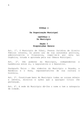 1
TÍTULO I
Da Organização Municipal
CAPÍTULO I
Do Município
Seção I
Disposições Gerais
Art. 1º. O Município de Uibaí, Pessoa Jurídica de Direito
Público interno, no pleno uso da sua autonomia política,
administrativa e financeira, reger-se-á por esta Lei
Orgânica, votada e aprovada pela sua Câmara Municipal.
Art. 2º. São poderes do Município, independentes e
harmônicos entre si, o Legislativo e o Executivo.
Parágrafo Único - São símbolos do Município o Brasão, a
Bandeira e o Hino, representativos de sua cultura e
história.
Art. 3º. Constituem bens do Município todas as coisas móveis
e imóveis, direitos e ações que a qualquer título lhe
pertençam.
Art. 4º. A sede do Município dá-lhe o nome e tem a categoria
de cidade.
 
