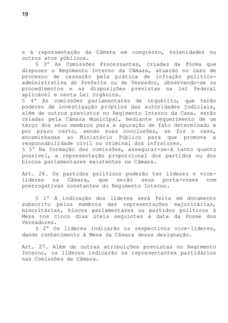 19
e à representação da Câmara em congresso, solenidades ou
outros atos públicos.
§ 3º As Comissões Processantes, criadas da forma que
dispuser o Regimento Interno da Câmara, atuarão no caso de
processo de cassação pela prática de infração político-
administrativa do Prefeito ou de Vereador, observando-se os
procedimentos e as disposições previstas na lei federal
aplicável e nesta Lei Orgânica.
§ 4º As comissões parlamentares de inquérito, que terão
poderes de investigação próprios das autoridades judiciais,
além de outros previstos no Regimento Interno da Casa, serão
criadas pela Câmara Municipal, mediante requerimento de um
terço dos seus membros para a apuração de fato determinado e
por prazo certo, sendo suas conclusões, se for o caso,
encaminhadas ao Ministério Público para que promova a
responsabilidade civil ou criminal dos infratores.
§ 5º Na formação das comissões, assegurar-se-á tanto quanto
possível, a representação proporcional dos partidos ou dos
blocos parlamentares existentes na Câmara.
Art. 26. Os partidos políticos poderão ter líderes e vice-
líderes na Câmara, que serão seus porta-vozes com
prerrogativas constantes do Regimento Interno.
§ 1º A indicação dos líderes será feita em documento
subscrito pelos membros das representações majoritárias,
minoritárias, blocos parlamentares ou partidos políticos à
Mesa nos cinco dias úteis seguintes à data da Posse dos
Vereadores.
§ 2º Os líderes indicarão os respectivos vice-líderes,
dando conhecimento à Mesa da Câmara dessa designação.
Art. 27. Além de outras atribuições previstas no Regimento
Interno, os líderes indicarão os representantes partidários
nas Comissões da Câmara.
 