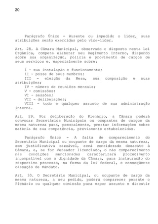 20
Parágrafo Único - Ausente ou impedido o líder, suas
atribuições serão exercidas pelo vice-líder.
Art. 28. A Câmara Municipal, observado o disposto nesta Lei
Orgânica, compete elaborar seu Regimento Interno, dispondo
sobre sua organização, polícia e provimento de cargos de
seus serviços e, especialmente sobre:
I - sua instalação e funcionamento;
II - posse de seus membros;
III - eleição da Mesa, sua composição e suas
atribuições;
IV - número de reuniões mensais;
V - comissões;
VI - sessões;
VII - deliberações;
VIII - todo e qualquer assunto de sua administração
interna.
Art. 29. Por deliberação do Plenário, a Câmara poderá
convocar Secretários Municipais ou ocupantes de cargos da
mesma natureza para, pessoalmente, prestar informações sobre
matéria de sua competência, previamente estabelecidas.
Parágrafo Único - A falta de comparecimento do
Secretário Municipal ou ocupante de cargo da mesma natureza,
sem justificativa razoável, será considerado desacato à
Câmara, e, se for Vereador licenciado, o não comparecimento
nas condições mencionadas caracterizará procedimento
incompatível com a dignidade da Câmara, para instauração do
respectivo processo, na forma da lei federal, e conseqüente
cassação de mandato.
Art. 30. O Secretário Municipal, ou ocupante de cargo da
mesma natureza, a seu pedido, poderá comparecer perante o
Plenário ou qualquer comissão para expor assunto e discutir
 