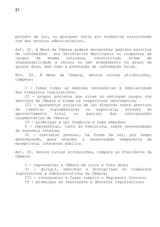 21
projeto de lei, ou qualquer outro ato normativo relacionado
com seu serviço administrativo.
Art. 31. A Mesa da Câmara poderá encaminhar pedidos escritos
de informações aos Secretários Municipais ou ocupantes de
cargos da mesma natureza, constituindo crime de
responsabilidade a recusa ou não atendimento no prazo de
quinze dias, bem como a prestação de informação falsa.
Art. 32. À Mesa da Câmara, dentre outras atribuições,
compete:
I - tomar todas as medidas necessárias à regularidade
dos trabalhos legislativos;
II - propor projetos que criem ou extingam cargos nos
serviços da Câmara e fixem os respectivos vencimentos;
III - apresentar projetos de lei dispondo sobre abertura
de créditos suplementares ou especiais, através do
aproveitamento total ou parcial das consignações
orçamentárias da Câmara;
IV - promulgar a Lei Orgânica e suas emendas;
V - representar, junto ao Executivo, sobre necessidades
de economia interna;
VI - contratar pessoal, na forma da lei, por tempo
determinado, para atender a necessidade temporária de
excepcional interesse público.
Art. 33. Dentre outras atribuições, compete ao Presidente da
Câmara:
I - representar a Câmara em juízo e fora dele;
II - dirigir, executar e disciplinar os trabalhos
legislativos e administrativos da Câmara;
III - interpretar e fazer cumprir o Regimento Interno;
IV - promulgar as resoluções e decretos legislativos;
 