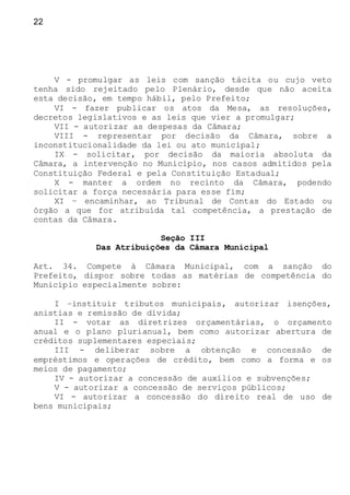 22
V - promulgar as leis com sanção tácita ou cujo veto
tenha sido rejeitado pelo Plenário, desde que não aceita
esta decisão, em tempo hábil, pelo Prefeito;
VI - fazer publicar os atos da Mesa, as resoluções,
decretos legislativos e as leis que vier a promulgar;
VII - autorizar as despesas da Câmara;
VIII - representar por decisão da Câmara, sobre a
inconstitucionalidade da lei ou ato municipal;
IX - solicitar, por decisão da maioria absoluta da
Câmara, a intervenção no Município, nos casos admitidos pela
Constituição Federal e pela Constituição Estadual;
X - manter a ordem no recinto da Câmara, podendo
solicitar a força necessária para esse fim;
XI – encaminhar, ao Tribunal de Contas do Estado ou
órgão a que for atribuída tal competência, a prestação de
contas da Câmara.
Seção III
Das Atribuições da Câmara Municipal
Art. 34. Compete à Câmara Municipal, com a sanção do
Prefeito, dispor sobre todas as matérias de competência do
Município especialmente sobre:
I –instituir tributos municipais, autorizar isenções,
anistias e remissão de dívida;
II - votar as diretrizes orçamentárias, o orçamento
anual e o plano plurianual, bem como autorizar abertura de
créditos suplementares especiais;
III - deliberar sobre a obtenção e concessão de
empréstimos e operações de crédito, bem como a forma e os
meios de pagamento;
IV - autorizar a concessão de auxílios e subvenções;
V - autorizar a concessão de serviços públicos;
VI - autorizar a concessão do direito real de uso de
bens municipais;
 
