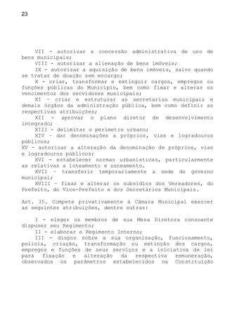 23
VII - autorizar a concessão administrativa de uso de
bens municipais;
VIII - autorizar a alienação de bens imóveis;
IX - autorizar a aquisição de bens imóveis, salvo quando
se tratar de doação sem encargo;
X - criar, transformar e extinguir cargos, empregos ou
funções públicas do Município, bem como fixar e alterar os
vencimentos dos servidores municipais;
XI – criar e estruturar as secretarias municipais e
demais órgãos da administração pública, bem como definir as
respectivas atribuições;
XII - aprovar o plano diretor de desenvolvimento
integrado;
XIII - delimitar o perímetro urbano;
XIV – dar denominações a próprios, vias e logradouros
públicos;
XV - autorizar a alteração da denominação de próprios, vias
e logradouros públicos;
XVI - estabelecer normas urbanísticas, particularmente
as relativas a loteamento e zoneamento.
XVII – transferir temporariamente a sede do governo
municipal;
XVIII – fixar e alterar os subsídios dos Vereadores, do
Prefeito, do Vice-Prefeito e dos Secretários Municipais.
Art. 35. Compete privativamente à Câmara Municipal exercer
as seguintes atribuições, dentre outras:
I - eleger os membros de sua Mesa Diretora consoante
dispuser seu Regimento;
II - elaborar o Regimento Interno;
III - dispor sobre a sua organização, funcionamento,
policia, criação, transformação ou extinção dos cargos,
empregos e funções de seus serviços e a iniciativa de lei
para fixação e alteração da respectiva remuneração,
observados os parâmetros estabelecidos na Constituição
 