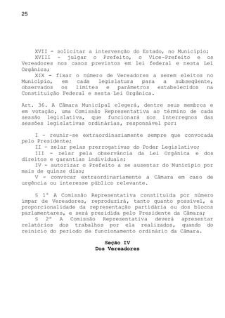 25
XVII - solicitar a intervenção do Estado, no Município;
XVIII - julgar o Prefeito, o Vice-Prefeito e os
Vereadores nos casos previstos em lei federal e nesta Lei
Orgânica;
XIX - fixar o número de Vereadores a serem eleitos no
Município, em cada legislatura para a subseqüente,
observados os limites e parâmetros estabelecidos na
Constituição Federal e nesta Lei Orgânica.
Art. 36. A Câmara Municipal elegerá, dentre seus membros e
em votação, uma Comissão Representativa ao término de cada
sessão legislativa, que funcionará nos interregnos das
sessões legislativas ordinárias, responsável por:
I - reunir-se extraordinariamente sempre que convocada
pelo Presidente;
II - zelar pelas prerrogativas do Poder Legislativo;
III - zelar pela observância da Lei Orgânica e dos
direitos e garantias individuais;
IV - autorizar o Prefeito a se ausentar do Município por
mais de quinze dias;
V - convocar extraordinariamente a Câmara em caso de
urgência ou interesse público relevante.
§ 1º A Comissão Representativa constituída por número
ímpar de Vereadores, reproduzirá, tanto quanto possível, a
proporcionalidade da representação partidária ou dos blocos
parlamentares, e será presidida pelo Presidente da Câmara;
§ 2º A Comissão Representativa deverá apresentar
relatórios dos trabalhos por ela realizados, quando do
reinicio do período de funcionamento ordinário da Câmara.
Seção IV
Dos Vereadores
 