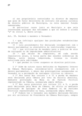 27
c) ser proprietário controlador ou diretor de empresa
que goze de favor decorrente de contrato com pessoa jurídica
de direito público do Município, ou nela exercer função
remunerada;
d) patrocinar causa junto ao Município e que seja
interessado qualquer das entidades a que se refere a alínea
“a” do inciso I, deste artigo.
Art. 39. Perderá o mandato o Vereador:
I - que infringir qualquer das proibições estabelecidas
no artigo 38;
II - cujo procedimento for declarado incompatível com o
decoro parlamentar ou atentatório às instituições vigentes;
III - que utilizar-se do mandato para a prática de atos
de corrupção ou de improbidade administrativa;
IV - que deixar de comparecer, em cada sessão
legislativa anual, à terça parte das sessões ordinárias da
Câmara, salvo doença comprovada, licença ou missão
autorizada pela edilidade;
V - que perder ou tiver suspenso os direitos políticos.
§ 1º Além de outros casos definidos no Regimento Interno
da Câmara Municipal, considerar-se-á incompatível com o
decoro parlamentar, o abuso das prerrogativas asseguradas ao
Vereador ou a percepção de vantagens ilícitas ou imorais.
§ 2º Nos casos dos incisos I e II a perda do mandato
será declarada pela Câmara por voto da maioria absoluta,
mediante provocação da Mesa ou de Partido Político
representado na Câmara, assegurada ampla defesa.
§ 3º Nos casos previstos nos incisos III a V, a perda
será declarada pela Mesa da Câmara, de ofício ou mediante
provocação de qualquer de seus membros ou de Partidos
Políticos representados na Casa, assegurada ampla defesa.
§ 4° Poderá ter o vereador seu mandato declarado Extinto
por ato unilateral do Presidente da Câmara Municipal, sempre
 