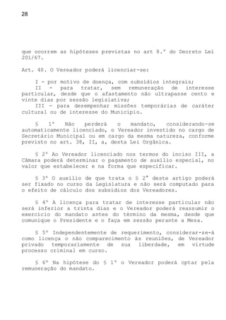 28
que ocorrem as hipóteses previstas no art 8.º do Decreto Lei
201/67.
Art. 40. O Vereador poderá licenciar-se:
I - por motivo de doença, com subsídios integrais;
II - para tratar, sem remuneração de interesse
particular, desde que o afastamento não ultrapasse cento e
vinte dias por sessão legislativa;
III - para desempenhar missões temporárias de caráter
cultural ou de interesse do Município.
§ 1º Não perderá o mandato, considerando-se
automaticamente licenciado, o Vereador investido no cargo de
Secretário Municipal ou em cargo da mesma natureza, conforme
previsto no art. 38, II, a, desta Lei Orgânica.
§ 2º Ao Vereador licenciado nos termos do inciso III, a
Câmara poderá determinar o pagamento de auxílio especial, no
valor que estabelecer e na forma que especificar.
§ 3º O auxílio de que trata o § 2° deste artigo poderá
ser fixado no curso da Legislatura e não será computado para
o efeito de cálculo dos subsídios dos Vereadores.
§ 4º A licença para tratar de interesse particular não
será inferior a trinta dias e o Vereador poderá reassumir o
exercício do mandato antes do término da mesma, desde que
comunique o Presidente e o faça em sessão perante a Mesa.
§ 5º Independentemente de requerimento, considerar-se-á
como licença o não comparecimento às reuniões, de Vereador
privado temporariamente de sua liberdade, em virtude
processo criminal em curso.
§ 6º Na hipótese do § 1º o Vereador poderá optar pela
remuneração do mandato.
 
