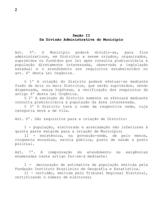 2
Seção II
Da Divisão Administrativa do Município
Art. 5º. O Município poderá dividir-se, para fins
administrativos, em Distritos a serem criados, organizados,
suprimidos ou fundidos por lei após consulta plebiscitária à
população diretamente interessada, observada a legislação
estadual e o atendimento aos requisitos estabelecidos no
art. 6º desta Lei Orgânica.
§ 1º A criação do Distrito poderá efetuar-se mediante
fusão de dois ou mais Distritos, que serão suprimidos, sendo
dispensada, nessa hipótese, a verificação dos requisitos do
artigo 6º desta Lei Orgânica.
§ 2º A extinção do Distrito somente se efetuará mediante
consulta plebiscitária à população da área interessada.
§ 3º O Distrito terá o nome da respectiva sede, cuja
categoria será a de vila.
Art. 6º. São requisitos para a criação de Distrito:
I - população, eleitorado e arrecadação não inferiores à
quinta parte exigida para a criação de Município;
II - existência, na povoação-sede, de pelo menos,
cinqüenta moradias, escola pública, posto de saúde e posto
policial.
Art. 7º. A comprovação do atendimento às exigências
enumeradas neste artigo far-se-á mediante:
I - declaração de estimativa de população emitida pela
Fundação Instituto Brasileiro de Geografia e Estatística.
II - certidão, emitida pelo Tribunal Regional Eleitoral,
certificando o número de eleitores;
 