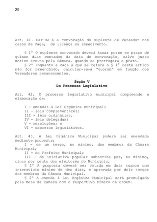 29
Art. 41. Dar-se-á a convocação do suplente de Vereador nos
casos de vaga, de licença ou impedimento.
§ 1º O suplente convocado deverá tomar posse no prazo de
quinze dias contados da data de convocação, salvo justo
motivo aceito pela Câmara, quando se prorrogará o prazo.
§ 2º Enquanto a vaga a que se refere o § 1° deste artigo
não for preenchido, calcular-se-á “quorum” em função dos
Vereadores remanescentes.
Seção V
Do Processo Legislativo
Art. 42. O processo legislativo municipal compreende a
elaboração de:
I - emendas à Lei Orgânica Municipal;
II - leis complementares;
III - leis ordinárias;
IV - leis delegadas;
V - resoluções; e
VI - decretos legislativos.
Art. 43. A Lei Orgânica Municipal poderá ser emendada
mediante proposta:
I - de um terço, no mínimo, dos membros da Câmara
Municipal;
II - do Prefeito Municipal;
III - de iniciativa popular subscrita por, no mínimo,
cinco por cento dos eleitores do Município;
§ 1º A proposta deverá ser votada em dois turnos com
interstício mínimo de dez dias, e aprovada por dois terços
dos membros da Câmara Municipal.
§ 2º A emenda à Lei Orgânica Municipal será promulgada
pela Mesa da Câmara com o respectivo número de ordem.
 