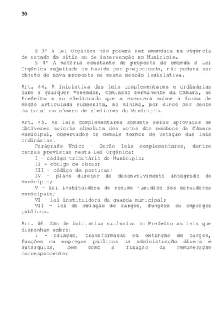 30
§ 3º A Lei Orgânica não poderá ser emendada na vigência
de estado de sítio ou de intervenção no Município.
§ 4º A matéria constante de proposta de emenda à Lei
Orgânica rejeitada ou havida por prejudicada, não poderá ser
objeto de nova proposta na mesma sessão legislativa.
Art. 44. A iniciativa das leis complementares e ordinárias
cabe a qualquer Vereador, Comissão Permanente da Câmara, ao
Prefeito a ao eleitorado que a exercerá sobre a forma de
moção articulada subscrita, no mínimo, por cinco por cento
do total do número de eleitores do Município.
Art. 45. As leis complementares somente serão aprovadas se
obtiverem maioria absoluta dos votos dos membros da Câmara
Municipal, observados os demais termos de votação das leis
ordinárias.
Parágrafo Único - Serão leis complementares, dentre
outras previstas nesta Lei Orgânica:
I - código tributário do Município;
II - código de obras;
III - código de posturas;
IV - plano diretor de desenvolvimento integrado do
Município;
V - lei instituidora de regime jurídico dos servidores
municipais;
VI - lei instituidora da guarda municipal;
VII - lei de criação de cargos, funções ou empregos
públicos.
Art. 46. São de iniciativa exclusiva do Prefeito as leis que
disponham sobre:
I - criação, transformação ou extinção de cargos,
funções ou empregos públicos na administração direta e
autárquica, bem como a fixação da remuneração
correspondente;
 