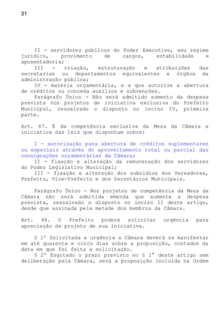 31
II - servidores públicos do Poder Executivo, seu regime
jurídico, provimento de cargos, estabilidade e
aposentadoria;
III - criação, estruturação e atribuições das
secretarias ou departamentos equivalentes e órgãos da
administração pública;
IV - matéria orçamentária, e a que autorize a abertura
de créditos ou conceda auxílios e subvenções.
Parágrafo Único - Não será admitido aumento da despesa
prevista nos projetos de iniciativa exclusiva do Prefeito
Municipal, ressalvado o disposto no inciso IV, primeira
parte.
Art. 47. É da competência exclusiva da Mesa da Câmara a
iniciativa das leis que disponham sobre:
I - autorização para abertura de créditos suplementares
ou especiais através do aproveitamento total ou parcial das
consignações orçamentárias da Câmara;
II - fixação e alteração da remuneração dos servidores
do Poder Legislativo Municipal;
III - fixação e alteração dos subsídios dos Vereadores,
Prefeito, Vice-Prefeito e dos Secretários Municipais.
Parágrafo Único - Nos projetos de competência da Mesa da
Câmara não será admitida emenda que aumente a despesa
prevista, ressalvado o disposto no inciso II deste artigo,
desde que assinada pela metade dos membros da Câmara.
Art. 48. O Prefeito poderá solicitar urgência para
apreciação de projeto de sua iniciativa.
§ 1º Solicitada a urgência a Câmara deverá se manifestar
em até quarenta e cinco dias sobre a proposição, contados da
data em que foi feita a solicitação.
§ 2º Esgotado o prazo previsto no § 1° deste artigo sem
deliberação pela Câmara, será a proposição incluída na Ordem
 