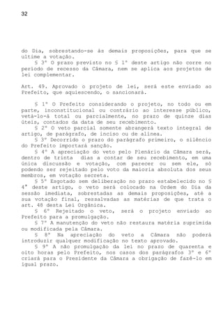 32
do Dia, sobrestando-se às demais proposições, para que se
ultime a votação.
§ 3º O prazo previsto no § 1º deste artigo não corre no
período de recesso da Câmara, nem se aplica aos projetos de
lei complementar.
Art. 49. Aprovado o projeto de lei, será este enviado ao
Prefeito, que aquiescendo, o sancionará.
§ 1º O Prefeito considerando o projeto, no todo ou em
parte, inconstitucional ou contrário ao interesse público,
vetá-lo-á total ou parcialmente, no prazo de quinze dias
úteis, contados da data de seu recebimento.
§ 2º O veto parcial somente abrangerá texto integral de
artigo, de parágrafo, de inciso ou de alínea.
§ 3º Decorrido o prazo do parágrafo primeiro, o silêncio
do Prefeito importará sanção.
§ 4º A apreciação do veto pelo Plenário da Câmara será,
dentro de trinta dias a contar de seu recebimento, em uma
única discussão e votação, com parecer ou sem ele, só
podendo ser rejeitado pelo voto da maioria absoluta dos seus
membros, em votação secreta.
§ 5º Esgotado sem deliberação no prazo estabelecido no §
4° deste artigo, o veto será colocado na Ordem do Dia da
sessão imediata, sobrestadas as demais proposições, até a
sua votação final, ressalvadas as matérias de que trata o
art. 48 desta Lei Orgânica.
§ 6º Rejeitado o veto, será o projeto enviado ao
Prefeito para a promulgação.
§ 7º A manutenção do veto não restaura matéria suprimida
ou modificada pela Câmara.
§ 8º Na apreciação do veto a Câmara não poderá
introduzir qualquer modificação no texto aprovado.
§ 9º A não promulgação da lei no prazo de quarenta e
oito horas pelo Prefeito, nos casos dos parágrafos 3º e 6º
criará para o Presidente da Câmara a obrigação de fazê-lo em
igual prazo.
 