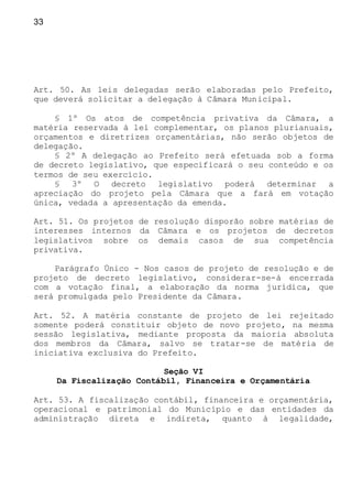 33
Art. 50. As leis delegadas serão elaboradas pelo Prefeito,
que deverá solicitar a delegação à Câmara Municipal.
§ 1º Os atos de competência privativa da Câmara, a
matéria reservada à lei complementar, os planos plurianuais,
orçamentos e diretrizes orçamentárias, não serão objetos de
delegação.
§ 2º A delegação ao Prefeito será efetuada sob a forma
de decreto legislativo, que especificará o seu conteúdo e os
termos de seu exercício.
§ 3º O decreto legislativo poderá determinar a
apreciação do projeto pela Câmara que a fará em votação
única, vedada a apresentação da emenda.
Art. 51. Os projetos de resolução disporão sobre matérias de
interesses internos da Câmara e os projetos de decretos
legislativos sobre os demais casos de sua competência
privativa.
Parágrafo Único - Nos casos de projeto de resolução e de
projeto de decreto legislativo, considerar-se-á encerrada
com a votação final, a elaboração da norma jurídica, que
será promulgada pelo Presidente da Câmara.
Art. 52. A matéria constante de projeto de lei rejeitado
somente poderá constituir objeto de novo projeto, na mesma
sessão legislativa, mediante proposta da maioria absoluta
dos membros da Câmara, salvo se tratar-se de matéria de
iniciativa exclusiva do Prefeito.
Seção VI
Da Fiscalização Contábil, Financeira e Orçamentária
Art. 53. A fiscalização contábil, financeira e orçamentária,
operacional e patrimonial do Município e das entidades da
administração direta e indireta, quanto à legalidade,
 