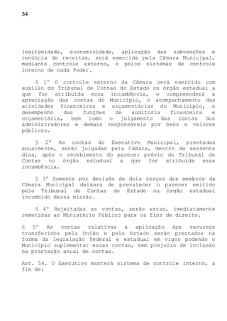 34
legitimidade, economicidade, aplicação das subvenções e
renúncia de receitas, será exercida pela Câmara Municipal,
mediante controle externo, e pelos sistemas de controle
interno de cada Poder.
§ 1º O controle externo da Câmara será exercido com
auxílio do Tribunal de Contas do Estado ou órgão estadual a
que for atribuída essa incumbência, e compreenderá a
apreciação das contas do Município, o acompanhamento das
atividades financeiras e orçamentárias do Município, o
desempenho das funções de auditoria financeira e
orçamentária, bem como o julgamento das contas dos
administradores e demais responsáveis por bens e valores
públicos.
§ 2º As contas do Executivo Municipal, prestadas
anualmente, serão julgadas pela Câmara, dentro de sessenta
dias, após o recebimento do parecer prévio do Tribunal de
Contas ou órgão estadual a que for atribuída essa
incumbência.
§ 3º Somente por decisão de dois terços dos membros da
Câmara Municipal deixará de prevalecer o parecer emitido
pelo Tribunal de Contas do Estado ou órgão estadual
incumbido dessa missão.
§ 4º Rejeitadas as contas, serão estas, imediatamente
remetidas ao Ministério Público para os fins de direito.
§ 5º As contas relativas à aplicação dos recursos
transferidos pela União e pelo Estado serão prestados na
forma da legislação federal e estadual em vigor podendo o
Município suplementar essas contas, sem prejuízo de inclusão
na prestação anual de contas.
Art. 54. O Executivo manterá sistema de controle interno, a
fim de:
 