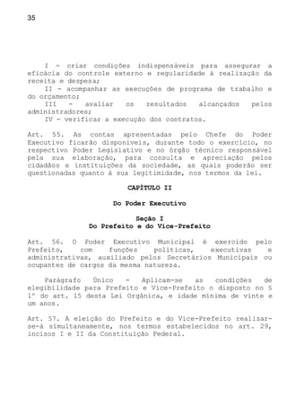 35
I - criar condições indispensáveis para assegurar a
eficácia do controle externo e regularidade à realização da
receita e despesa;
II - acompanhar as execuções de programa de trabalho e
do orçamento;
III - avaliar os resultados alcançados pelos
administradores;
IV - verificar a execução dos contratos.
Art. 55. As contas apresentadas pelo Chefe do Poder
Executivo ficarão disponíveis, durante todo o exercício, no
respectivo Poder Legislativo e no órgão técnico responsável
pela sua elaboração, para consulta e apreciação pelos
cidadãos e instituições da sociedade, as quais poderão ser
questionadas quanto à sua legitimidade, nos termos da lei.
CAPÍTULO II
Do Poder Executivo
Seção I
Do Prefeito e do Vice-Prefeito
Art. 56. O Poder Executivo Municipal é exercido pelo
Prefeito, com funções políticas, executivas e
administrativas, auxiliado pelos Secretários Municipais ou
ocupantes de cargos da mesma natureza.
Parágrafo Único - Aplicam-se as condições de
elegibilidade para Prefeito e Vice-Prefeito o disposto no §
1º do art. 15 desta Lei Orgânica, e idade mínima de vinte e
um anos.
Art. 57. A eleição do Prefeito e do Vice-Prefeito realizar-
se-á simultaneamente, nos termos estabelecidos no art. 29,
incisos I e II da Constituição Federal.
 