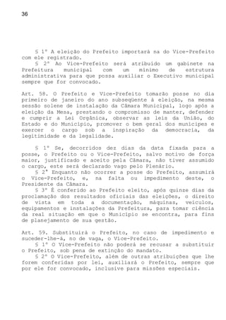 36
§ 1º A eleição do Prefeito importará na do Vice-Prefeito
com ele registrado.
§ 2º Ao Vice-Prefeito será atribuído um gabinete na
Prefeitura municipal com um mínimo de estrutura
administrativa para que possa auxiliar o Executivo municipal
sempre que for convocado.
Art. 58. O Prefeito e Vice-Prefeito tomarão posse no dia
primeiro de janeiro do ano subseqüente à eleição, na mesma
sessão solene de instalação da Câmara Municipal, logo após a
eleição da Mesa, prestando o compromisso de manter, defender
e cumprir a Lei Orgânica, observar as leis da União, do
Estado e do Município, promover o bem geral dos munícipes e
exercer o cargo sob a inspiração da democracia, da
legitimidade e da legalidade.
§ 1º Se, decorridos dez dias da data fixada para a
posse, o Prefeito ou o Vice-Prefeito, salvo motivo de força
maior, justificado e aceito pela Câmara, não tiver assumido
o cargo, este será declarado vago pelo Plenário.
§ 2° Enquanto não ocorrer a posse do Prefeito, assumirá
o Vice-Prefeito, e, na falta ou impedimento deste, o
Presidente da Câmara.
§ 3º É conferido ao Prefeito eleito, após quinze dias da
proclamação dos resultados oficiais das eleições, o direito
de vista em toda a documentação, máquinas, veículos,
equipamentos e instalações da Prefeitura, para tomar ciência
da real situação em que o Município se encontra, para fins
de planejamento de sua gestão.
Art. 59. Substituirá o Prefeito, no caso de impedimento e
suceder-lhe-á, no de vaga, o Vice-Prefeito.
§ 1º O Vice-Prefeito não poderá se recusar a substituir
o Prefeito, sob pena de extinção do mandato.
§ 2º O Vice-Prefeito, além de outras atribuições que lhe
forem conferidas por lei, auxiliará o Prefeito, sempre que
por ele for convocado, inclusive para missões especiais.
 