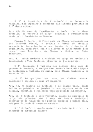 37
§ 3º A investidura do Vice-Prefeito em Secretaria
Municipal não impedirá o exercício das funções previstas no
§ 2° deste artigo.
Art. 60. Em caso de impedimento do Prefeito e do Vice-
Prefeito, ou vacância do cargo, assumirá a administração
municipal o Presidente da Câmara.
Parágrafo Único - O Presidente da Câmara recusando-se,
por qualquer motivo, a assumir o cargo de Prefeito
renunciará, incontinente à sua função de dirigente do
Legislativo, ensejando, assim a eleição de outro membro para
ocupar como Presidente da Câmara a chefia do Poder
Executivo.
Art. 61. Verificando-se a vacância do cargo de Prefeito e
inexistindo o Vice-Prefeito, observar-se-á o seguinte:
§ 1º Ocorrendo à vacância nos últimos dois anos do
período do mandato, a eleição será feita trinta dias depois
de declarada a vacância do cargo, pela Câmara Municipal, na
forma da lei.
§ 2º Em qualquer dos casos, os eleitos deverão
completar o período de seus antecessores.
Art. 62. O mandato do Prefeito é de quatro anos, tendo
início em primeiro de janeiro do ano seguinte ao da sua
eleição, permitida a reeleição para um período subseqüente.
Art. 63. O Prefeito e Vice-Prefeito, quando no exercício do
cargo não poderão, sem licença da Câmara Municipal,
ausentar-se do Município por período superior a quinze dias,
sob pena de perda do cargo ou mandato.
§ 1º O Prefeito regularmente licenciado terá direito a
perceber os subsídios quando:
 
