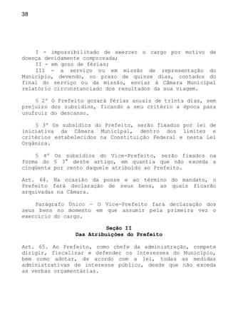 38
I - impossibilitado de exercer o cargo por motivo de
doença devidamente comprovada;
II - em gozo de férias;
III - a serviço ou em missão de representação do
Município, devendo, no prazo de quinze dias, contados do
final do serviço ou da missão, enviar à Câmara Municipal
relatório circunstanciado dos resultados da sua viagem.
§ 2º O Prefeito gozará férias anuais de trinta dias, sem
prejuízo dos subsídios, ficando a seu critério a época para
usufruir do descanso.
§ 3º Os subsídios do Prefeito, serão fixados por lei de
iniciativa da Câmara Municipal, dentro dos limites e
critérios estabelecidos na Constituição Federal e nesta Lei
Orgânica.
§ 4º Os subsídios do Vice-Prefeito, serão fixados na
forma do § 3° deste artigo, em quantia que não exceda a
cinqüenta por cento daquele atribuído ao Prefeito.
Art. 64. Na ocasião da posse e ao término do mandato, o
Prefeito fará declaração de seus bens, as quais ficarão
arquivadas na Câmara.
Parágrafo Único - O Vice-Prefeito fará declaração dos
seus bens no momento em que assumir pela primeira vez o
exercício do cargo.
Seção II
Das Atribuições do Prefeito
Art. 65. Ao Prefeito, como chefe da administração, compete
dirigir, fiscalizar e defender os interesses do Município,
bem como adotar, de acordo com a lei, todas as medidas
administrativas de interesse público, desde que não exceda
as verbas orçamentárias.
 
