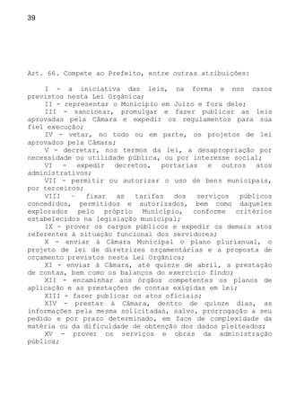 39
Art. 66. Compete ao Prefeito, entre outras atribuições:
I - a iniciativa das leis, na forma e nos casos
previstos nesta Lei Orgânica;
II - representar o Município em Juízo e fora dele;
III - sancionar, promulgar e fazer publicar as leis
aprovadas pela Câmara e expedir os regulamentos para sua
fiel execução;
IV - vetar, no todo ou em parte, os projetos de lei
aprovados pela Câmara;
V - decretar, nos termos da lei, a desapropriação por
necessidade ou utilidade pública, ou por interesse social;
VI - expedir decretos, portarias e outros atos
administrativos;
VII - permitir ou autorizar o uso de bens municipais,
por terceiros;
VIII – fixar as tarifas dos serviços públicos
concedidos, permitidos e autorizados, bem como daqueles
explorados pelo próprio Município, conforme critérios
estabelecidos na legislação municipal;
IX - prover os cargos públicos e expedir os demais atos
referentes à situação funcional dos servidores;
X - enviar à Câmara Municipal o plano plurianual, o
projeto de lei de diretrizes orçamentárias e a proposta de
orçamento previstos nesta Lei Orgânica;
XI - enviar à Câmara, até quinze de abril, a prestação
de contas, bem como os balanços do exercício findo;
XII - encaminhar aos órgãos competentes os planos de
aplicação e as prestações de contas exigidas em lei;
XIII - fazer publicar os atos oficiais;
XIV - prestar à Câmara, dentro de quinze dias, as
informações pela mesma solicitadas, salvo, prorrogação a seu
pedido e por prazo determinado, em face de complexidade da
matéria ou da dificuldade de obtenção dos dados pleiteados;
XV - prover os serviços e obras da administração
pública;
 
