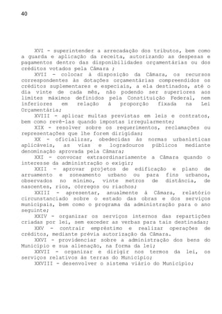 40
XVI - superintender a arrecadação dos tributos, bem como
a guarda e aplicação da receita, autorizando as despesas e
pagamentos dentro das disponibilidades orçamentárias ou dos
créditos votados pela Câmara ;
XVII - colocar à disposição da Câmara, os recursos
correspondentes às dotações orçamentárias compreendidos os
créditos suplementares e especiais, a ela destinados, até o
dia vinte de cada mês, não podendo ser superiores aos
limites máximos definidos pela Constituição Federal, nem
inferiores em relação à proporção fixada na Lei
Orçamentária;
XVIII - aplicar multas previstas em leis e contratos,
bem como revê-las quando impostas irregularmente;
XIX - resolver sobre os requerimentos, reclamações ou
representações que lhe forem dirigidas;
XX - oficializar, obedecidas às normas urbanísticas
aplicáveis, as vias e logradouros públicos mediante
denominação aprovada pela Câmara;
XXI - convocar extraordinariamente a Câmara quando o
interesse da administração o exigir;
XXII - aprovar projetos de edificação e plano de
arruamento e zoneamento urbano ou para fins urbanos,
observados no mínimo, vinte metros de distância, de
nascentes, rios, córregos ou riachos;
XXIII - apresentar, anualmente à Câmara, relatório
circunstanciado sobre o estado das obras e dos serviços
municipais, bem como o programa da administração para o ano
seguinte;
XXIV - organizar os serviços internos das repartições
criadas por lei, sem exceder as verbas para tais destinadas;
XXV - contrair empréstimo e realizar operações de
créditos, mediante prévia autorização da Câmara.
XXVI - providenciar sobre a administração dos bens do
Município e sua alienação, na forma da lei;
XXVII - organizar e dirigir nos termos da lei, os
serviços relativos às terras do Município;
XXVIII - desenvolver o sistema viário do Município;
 