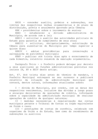 41
XXIX - conceder auxílio, prêmios e subvenções, nos
limites das respectivas verbas orçamentárias e do plano de
distribuição, prévia e anualmente aprovado pela Câmara;
XXX - providenciar sobre o incremento do ensino;
XXXI - estabelecer a divisão administrativa do
Município, de acordo com a lei;
XXXII - solicitar o auxílio das autoridades policiais do
Estado para garantia do cumprimento de seus atos;
XXXIII - solicitar, obrigatoriamente, autorização da
Câmara para ausentar-se do Município por tempo superior a
quinze dias;
XXXIV - adotar providências para conservação e
salvaguarda do patrimônio municipal;
XXXV - publicar até trinta dias após o encerramento de
cada bimestre, relatório resumido da execução orçamentária.
Parágrafo Único - o Prefeito poderá delegar por decreto
a seus auxiliares as funções administrativas previstas nos
incisos IX, XV e XXIV deste artigo.
Art. 67. Até trinta dias antes do término do mandato, o
Prefeito Municipal entregará ao seu sucessor e publicará
relatório da situação da administração municipal que
conterá, dentre outras, informações atualizadas sobre:
I - dívida do Município, por credor, com as datas dos
respectivos vencimentos, inclusive das dívidas a longo prazo
e encargos decorrentes de operações de crédito, informando
sobre a capacidade da administração municipal de realizar
operações de crédito de qualquer natureza;
II - medidas necessárias à regularização das contas
municipais perante o Tribunal de Contas ou órgão equivalente
se forem o caso;
III - prestações de contas de convênio, celebrado com
organismo da União e do Estado, bem como do recebimento de
subvenções ou auxílios;
 