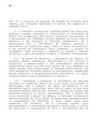 44
Art. 70. O processo de cassação do mandato do Prefeito pela
Câmara, por infrações definidas no artigo 69, obedecerá o
seguinte rito:
I - a denúncia escrita da infração poderá ser feita por
qualquer cidadão residente e domiciliado no município de
Uibaí, com a exposição dos fatos e indicação das provas; se
o denunciante for Vereador, ficará impedido de votar sobre a
denúncia e de integrar a Comissão Processante. Se o
denunciante for o Presidente da Câmara, passará a
Presidência ao substituto legal, para os autos do processo,
e só votará se necessário para completar o quorum do
julgamento. Será convocado o suplente do Vereador impedido
de votar, o qual não poderá integrar a Comissão Processante;
II - de posse da denúncia, o Presidente da Câmara, na
primeira sessão ordinária, determinará a sua leitura e
consultará a Câmara sobre o seu recebimento. Decidido o
recebimento, pelo voto de dois terços de seus membros, na
mesma sessão será constituída a Comissão Processante, com
três Vereadores sorteados dentre os desimpedidos, obedecendo
quando possível a proporcionalidade partidária, os quais
elegerão desde logo o Presidente e o Relator;
III - recebendo o processo, o Presidente da comissão
iniciará os trabalhos dentro de cinco dias, notificando o
denunciado, com a remessa de cópia da denúncia e dos
documentos que a instruírem, para que no prazo de dez dias
apresente defesa prévia, por escrito, indique as provas que
pretende produzir e arrole testemunhas, até o máximo de
oito. Decorrido o prazo de defesa, a Comissão Processante
emitirá parecer em cinco dias, opinando pelo prosseguimento
ou arquivamento da denúncia, a qual, neste caso, será
submetida ao Plenário. Se a Comissão opinar pelo
prosseguimento, o Presidente designará, desde logo, o início
da instrução e determinará os atos e diligências que se
 