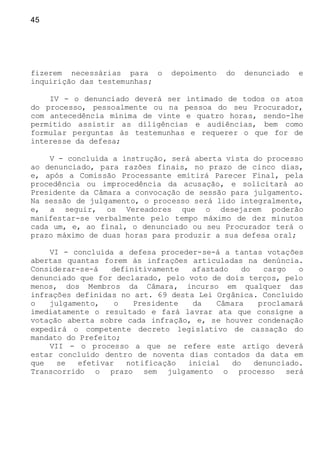 45
fizerem necessárias para o depoimento do denunciado e
inquirição das testemunhas;
IV - o denunciado deverá ser intimado de todos os atos
do processo, pessoalmente ou na pessoa do seu Procurador,
com antecedência mínima de vinte e quatro horas, sendo-lhe
permitido assistir as diligências e audiências, bem como
formular perguntas às testemunhas e requerer o que for de
interesse da defesa;
V - concluída a instrução, será aberta vista do processo
ao denunciado, para razões finais, no prazo de cinco dias,
e, após a Comissão Processante emitirá Parecer Final, pela
procedência ou improcedência da acusação, e solicitará ao
Presidente da Câmara a convocação de sessão para julgamento.
Na sessão de julgamento, o processo será lido integralmente,
e, a seguir, os Vereadores que o desejarem poderão
manifestar-se verbalmente pelo tempo máximo de dez minutos
cada um, e, ao final, o denunciado ou seu Procurador terá o
prazo máximo de duas horas para produzir a sua defesa oral;
VI - concluída a defesa proceder-se-á a tantas votações
abertas quantas forem às infrações articuladas na denúncia.
Considerar-se-á definitivamente afastado do cargo o
denunciado que for declarado, pelo voto de dois terços, pelo
menos, dos Membros da Câmara, incurso em qualquer das
infrações definidas no art. 69 desta Lei Orgânica. Concluído
o julgamento, o Presidente da Câmara proclamará
imediatamente o resultado e fará lavrar ata que consigne a
votação aberta sobre cada infração, e, se houver condenação
expedirá o competente decreto legislativo de cassação do
mandato do Prefeito;
VII - o processo a que se refere este artigo deverá
estar concluído dentro de noventa dias contados da data em
que se efetivar notificação inicial do denunciado.
Transcorrido o prazo sem julgamento o processo será
 