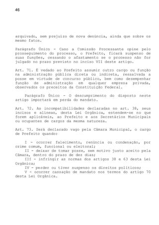 46
arquivado, sem prejuízo de nova denúncia, ainda que sobre os
mesmo fatos.
Parágrafo Único - Caso a Comissão Processante opine pelo
prosseguimento do processo, o Prefeito, ficará suspenso de
suas funções, cessando o afastamento se o processo não for
julgado no prazo previsto no inciso VII deste artigo.
Art. 71. É vedado ao Prefeito assumir outro cargo ou função
na administração pública direta ou indireta, ressalvada a
posse em virtude de concurso público, bem como desempenhar
função de administração em qualquer empresa privada,
observados os preceitos da Constituição Federal.
Parágrafo Único - O descumprimento do disposto neste
artigo importará em perda do mandato.
Art. 72. As incompatibilidades declaradas no art. 38, seus
incisos e alíneas, desta Lei Orgânica, estendem-se no que
forem aplicáveis, ao Prefeito e aos Secretários Municipais
ou ocupantes de cargos da mesma natureza.
Art. 73. Será declarado vago pela Câmara Municipal, o cargo
de Prefeito quando:
I - ocorrer falecimento, renúncia ou condenação, por
crime comum, funcional ou eleitoral;
II - deixar de tomar posse, sem motivo justo aceito pela
Câmara, dentro do prazo de dez dias;
III - infringir as normas dos artigos 38 e 63 desta Lei
Orgânica;
IV - perder ou tiver suspenso os direitos políticos;
V - ocorrer cassação de mandato nos termos do artigo 70
desta Lei Orgânica.
 