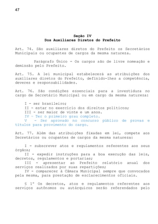 47
Seção IV
Dos Auxiliares Diretos do Prefeito
Art. 74. São auxiliares diretos do Prefeito os Secretários
Municipais ou ocupantes de cargos da mesma natureza.
Parágrafo Único - Os cargos são de livre nomeação e
demissão pelo Prefeito.
Art. 75. A lei municipal estabelecerá as atribuições dos
auxiliares diretos do Prefeito, definido-lhes a competência,
deveres e responsabilidades.
Art. 76. São condições essenciais para a investidura no
cargo de Secretário Municipal ou em cargo da mesma natureza:
I - ser brasileiro;
II - estar no exercício dos direitos políticos;
III - ser maior de vinte e um anos.
IV – Ter o primeiro grau completo.
V - Ser aprovado no concurso público de provas e
títulos para provimento do cargo.
Art. 77. Além das atribuições fixadas em lei, compete aos
Secretários ou ocupantes de cargos da mesma natureza:
I - subscrever atos e regulamentos referentes aos seus
órgãos;
II - expedir instruções para a boa execução das leis,
decretos, regulamentos e portarias;
III - apresentar ao Prefeito relatório anual dos
serviços realizados por suas repartições;
IV - comparecer à Câmara Municipal sempre que convocados
pela mesma, para prestação de esclarecimentos oficiais.
§ 1º Os decretos, atos e regulamentos referentes aos
serviços autônomos ou autárquicos serão referendados pelo
 