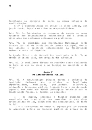 48
Secretário ou ocupante de cargo da mesma natureza da
administração.
§ 2º O descumprimento do inciso IV deste artigo, sem
justificação, importa em crime de responsabilidade.
Art. 78. Os Secretários ou ocupantes de cargos da mesma
natureza são solidariamente responsáveis com o Prefeito
pelos atos que assinarem ordenarem ou praticarem.
Art. 79. Os subsídios dos Secretários Municipais serão
fixados por lei de iniciativa da Câmara Municipal, dentro
dos limites e critérios estabelecidos na Constituição
Federal e nesta Lei Orgânica.
Parágrafo Único - Os Secretários Municipais terão férias
anuais de trinta dias, sem prejuízo dos subsídios.
Art. 80. Os auxiliares diretos do Prefeito farão declaração
de bens no ato da posse e no término do exercício e do
cargo.
Seção V
Da Administração Pública
Art. 81. A administração pública direta e indireta do
Município obedecerá aos princípios da legalidade,
impessoalidade, moralidade, publicidade, eficiência,
motivação e interesse público, transparência e participação
popular, bem como aos demais princípios estabelecidos na
Constituição Federal e, também, ao seguinte:
I - os cargos, empregos e funções públicas são
acessíveis aos brasileiros que preencham os requisitos
estabelecidos em lei, assim como aos estrangeiros, na forma
da lei;
II - a investidura em cargo ou emprego público depende
de aprovação prévia em concurso público de provas ou de
 