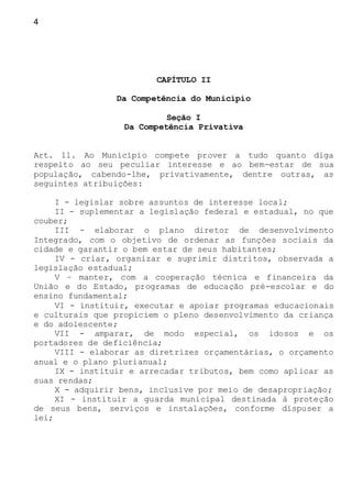 4
CAPÍTULO II
Da Competência do Município
Seção I
Da Competência Privativa
Art. 11. Ao Município compete prover a tudo quanto diga
respeito ao seu peculiar interesse e ao bem-estar de sua
população, cabendo-lhe, privativamente, dentre outras, as
seguintes atribuições:
I - legislar sobre assuntos de interesse local;
II - suplementar a legislação federal e estadual, no que
couber;
III - elaborar o plano diretor de desenvolvimento
Integrado, com o objetivo de ordenar as funções sociais da
cidade e garantir o bem estar de seus habitantes;
IV - criar, organizar e suprimir distritos, observada a
legislação estadual;
V – manter, com a cooperação técnica e financeira da
União e do Estado, programas de educação pré-escolar e do
ensino fundamental;
VI - instituir, executar e apoiar programas educacionais
e culturais que propiciem o pleno desenvolvimento da criança
e do adolescente;
VII - amparar, de modo especial, os idosos e os
portadores de deficiência;
VIII - elaborar as diretrizes orçamentárias, o orçamento
anual e o plano plurianual;
IX - instituir e arrecadar tributos, bem como aplicar as
suas rendas;
X - adquirir bens, inclusive por meio de desapropriação;
XI - instituir a guarda municipal destinada à proteção
de seus bens, serviços e instalações, conforme dispuser a
lei;
 