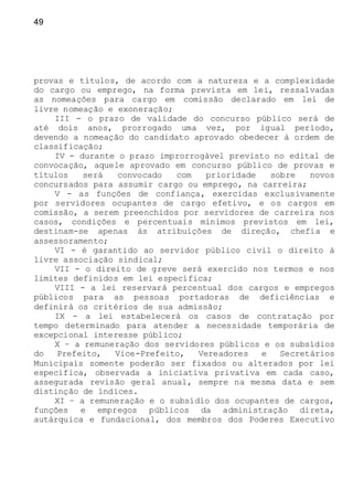 49
provas e títulos, de acordo com a natureza e a complexidade
do cargo ou emprego, na forma prevista em lei, ressalvadas
as nomeações para cargo em comissão declarado em lei de
livre nomeação e exoneração;
III - o prazo de validade do concurso público será de
até dois anos, prorrogado uma vez, por igual período,
devendo a nomeação do candidato aprovado obedecer à ordem de
classificação;
IV - durante o prazo improrrogável previsto no edital de
convocação, aquele aprovado em concurso público de provas e
títulos será convocado com prioridade sobre novos
concursados para assumir cargo ou emprego, na carreira;
V - as funções de confiança, exercidas exclusivamente
por servidores ocupantes de cargo efetivo, e os cargos em
comissão, a serem preenchidos por servidores de carreira nos
casos, condições e percentuais mínimos previstos em lei,
destinam-se apenas às atribuições de direção, chefia e
assessoramento;
VI - é garantido ao servidor público civil o direito à
livre associação sindical;
VII - o direito de greve será exercido nos termos e nos
limites definidos em lei específica;
VIII - a lei reservará percentual dos cargos e empregos
públicos para as pessoas portadoras de deficiências e
definirá os critérios de sua admissão;
IX - a lei estabelecerá os casos de contratação por
tempo determinado para atender a necessidade temporária de
excepcional interesse público;
X – a remuneração dos servidores públicos e os subsídios
do Prefeito, Vice-Prefeito, Vereadores e Secretários
Municipais somente poderão ser fixados ou alterados por lei
específica, observada a iniciativa privativa em cada caso,
assegurada revisão geral anual, sempre na mesma data e sem
distinção de índices.
XI – a remuneração e o subsídio dos ocupantes de cargos,
funções e empregos públicos da administração direta,
autárquica e fundacional, dos membros dos Poderes Executivo
 