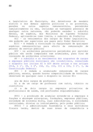50
e Legislativo do Município, dos detentores de mandato
eletivo e dos demais agentes políticos e os proventos,
pensões ou outra espécie remuneratória, percebidos
cumulativamente ou não, incluídas as vantagens pessoais de
qualquer outra natureza, não poderão exceder o subsídio
mensal, em espécie, dos Ministros do Supremo Tribunal
Federal, aplicando-se como limite, o subsídio do Prefeito;
XII – os vencimentos dos cargos do Poder Legislativo,
não poderão ser superiores aos pagos pelo Poder Executivo;
XIII - é vedada a vinculação ou equiparação de quaisquer
espécies remuneratórias para efeito de remuneração de
pessoal do serviço público;
XIV - os acréscimos pecuniários percebidos por servidor
público não serão computados nem acumulados, para fins de
concessão de acréscimos ulteriores;
XV – o subsídio e os vencimentos dos ocupantes de cargos
e empregos públicos municipais são irredutíveis, ressalvado
o disposto nos incisos XI e XIV deste artigo e nos artigos
29-A, § 1º, 39, § 4°, 150, II, 153, III e 153, § 2º, I, da
Constituição Federal;
XVI - é vedada a acumulação remunerada de cargos
públicos, exceto, quando houver compatibilidade de horários,
observado em qualquer caso o disposto no inciso XI:
a)a de dois cargos de professor;
b) a de um cargo de professor com outro, técnico ou
científico;
c) a de dois cargos ou empregos privativos de
profissionais de saúde, com profissões regulamentadas;
XVII - a proibição de acumular estende-se a empregos e
funções e abrangem autarquias, fundações, empresas públicas,
sociedade de economia mista, suas subsidiárias, e sociedades
controladas, diretas ou indiretamente, pelo poder público;
XVIII - a administração fazendária e seus servidores
fiscais terão, dentro de suas áreas de competência e
 