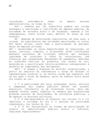 51
jurisdição, precedência sobre os demais setores
administrativos, na forma da lei;
XIX - somente por lei específica poderá ser criada
autarquia e autorizada a instituição de empresa pública, de
sociedade de economia mista e de fundação, cabendo à lei
complementar, neste último caso, definir as áreas de sua
atuação;
XX – depende de autorização legislativa, em cada caso, a
criação de subsidiárias das entidades mencionadas no inciso
XIX deste artigo, assim como a participação de qualquer
delas em empresa privada;
XXI - ressalvados os casos especificados na legislação, as
obras, serviços, compras, e alienações serão contratados
mediante processos de licitação pública que assegure
igualdade de condições a todos os concorrentes, com
cláusulas que estabeleçam obrigações de pagamento, mantidas
as condições efetivas da proposta, nos termos da lei,
exigindo-se a qualificação técnico-econômica indispensável à
garantia do cumprimento das obrigações.
XXII - é vedada a dispensa do servidor sindicalizado, a
partir do registro da candidatura a cargo de direção ou
representação sindical e, se eleito, ainda que suplente, até
um ano após o final do mandato, salvo se cometer falta grave
nos termos da lei.
§ 1º A publicidade dos atos, programas, obras, serviços
e campanhas dos órgãos públicos deverá ter caráter
educativo, informativo ou de orientação social, dela não
podendo constar nomes, símbolos ou imagens que caracterizem
promoção pessoal de autoridades, de servidores públicos, e
de agentes ou partidos políticos.
§ 2º A não-observância do disposto nos incisos II e III
implicará a nulidade do ato e a punição da autoridade
responsável, nos termos da lei.
§ 3º A lei disciplinará as formas de participação do
usuário na administração pública direta e indireta,
regulando especialmente:
 